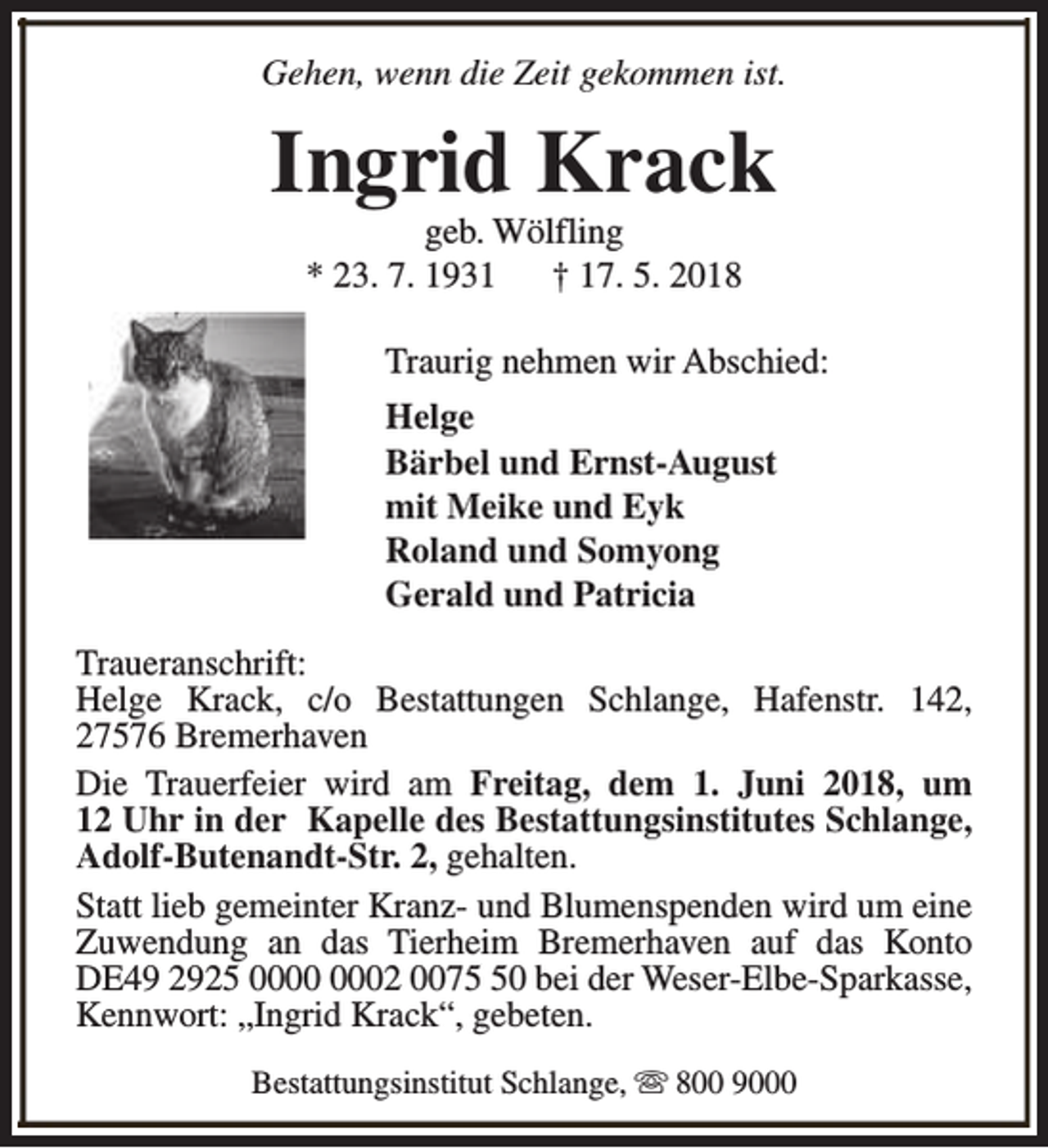 <p>Gehen, wenn die Zeit gekommen ist.</p><p>Ingrid Krack<br />geb. Wölfling<br />* 23. 7. 1931<br />† 17. 5. 2018</p><p>Traurig nehmen wir Abschied:<br />Helge<br />Bärbel und Ernst-August<br />mit Meike und Eyk<br />Roland und Somyong<br />Gerald und Patricia<br />Traueranschrift:<br />Helge Krack, c/o Bestattungen Schlange, Hafenstr. 142,<br />27576 Bremerhaven<br />Die Trauerfeier wird am Freitag, dem 1. Juni 2018, um<br />12 Uhr in der Kapelle des Bestattungsinstitutes Schlange,<br />Adolf-Butenandt-Str. 2, gehalten.<br />Statt lieb gemeinter Kranz- und Blumenspenden wird um eine<br />Zuwendung an das Tierheim Bremerhaven auf das Konto<br />DE49 2925 02 0070 bei der Weser-Elbe-Sparkasse,<br />Kennwort: „Ingrid Krack“, gebeten.<br />Bestattungsinstitut Schlange, s 800 9000</p>
