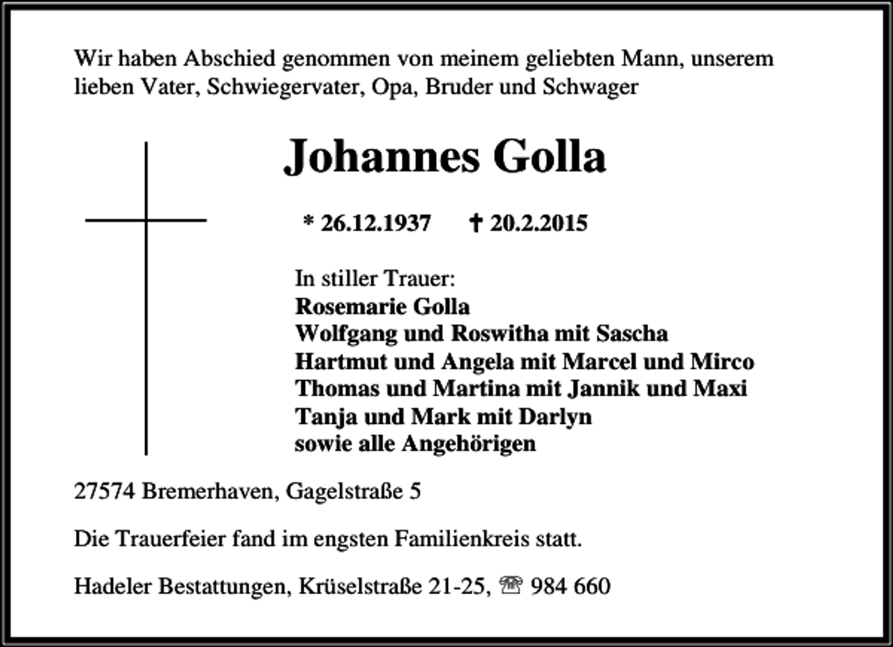 <p>Wir haben Abschied genommen von meinem geliebten Mann, unserem<br />lieben Vater, Schwiegervater, Opa, Bruder und Schwager</p><p>Johannes Golla<br />* 26.12.1937</p><p>B 20.2.2015</p><p>In stiller Trauer:<br />Rosemarie Golla<br />Wolfgang und Roswitha mit Sascha<br />Hartmut und Angela mit Marcel und Mirco<br />Thomas und Martina mit Jannik und Maxi<br />Tanja und Mark mit Darlyn<br />sowie alle Angehörigen<br />27574 Bremerhaven, Gagelstraße 5<br />Die Trauerfeier fand im engsten Familienkreis statt.<br />Hadeler Bestattungen, Krüselstraße 21-25, ℡ 984 660</p>