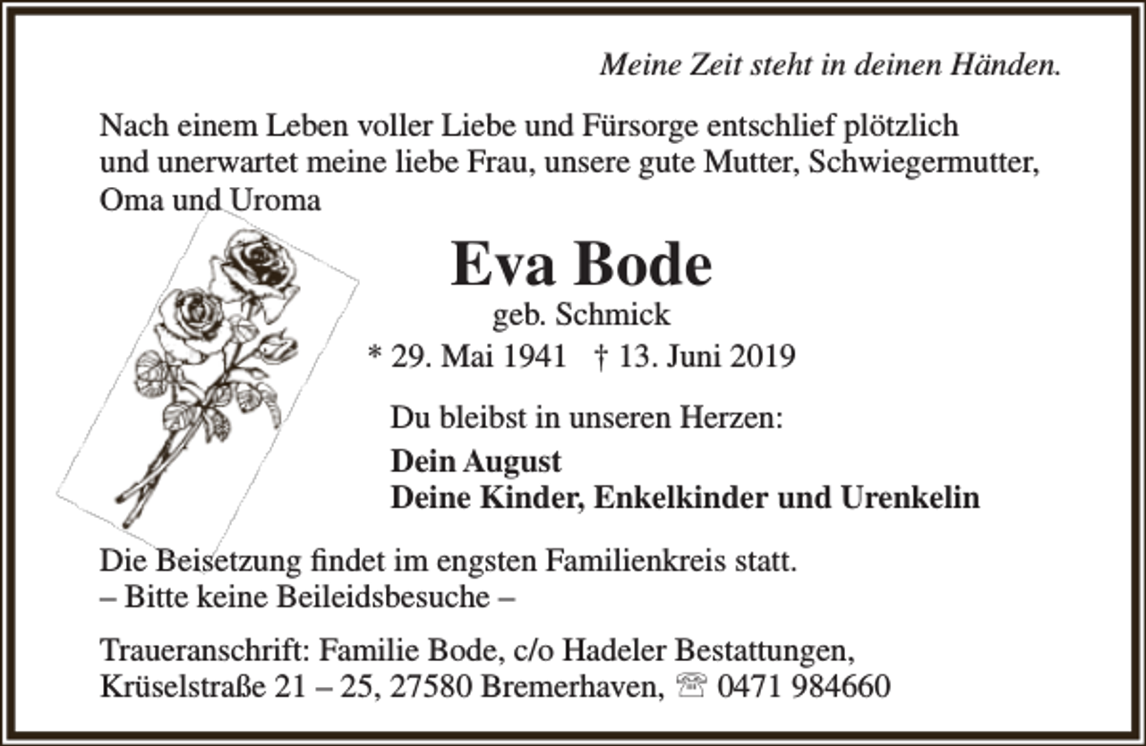 <p>Meine Zeit steht in deinen Händen.<br />Nach einem Leben voller Liebe und Fürsorge entschlief plötzlich<br />und unerwartet meine liebe Frau, unsere gute Mutter, Schwiegermutter,<br />Oma und Uroma</p><p>Eva Bode</p><p>geb. Schmick<br />* 29. Mai 1941 † 13. Juni 2019<br />Du bleibst in unseren Herzen:<br />Dein August<br />Deine Kinder, Enkelkinder und Urenkelin<br />Die Beisetzung ﬁndet im engsten Familienkreis statt.<br />– Bitte keine Beileidsbesuche –<br />Traueranschrift: Familie Bode, c/o Hadeler Bestattungen,<br />Krüselstraße 21 – 25, 27580 Bremerhaven,  0471 984660</p>