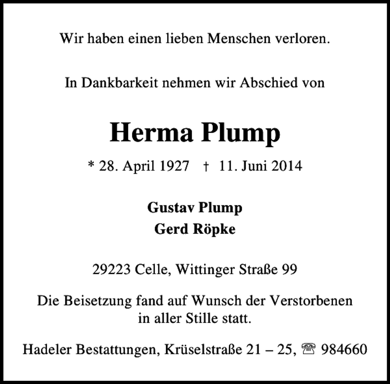 <p>Wir haben einen lieben Menschen verloren.<br />In Dankbarkeit nehmen wir Abschied von</p><p>Herma Plump<br />* 28. April 1927 † 11. Juni 2014<br />Gustav Plump<br />Gerd Röpke<br />29223 Celle, Wittinger Straße 99<br />Die Beisetzung fand auf Wunsch der Verstorbenen<br />in aller Stille statt.<br />Hadeler Bestattungen, Krüselstraße 21 – 25, ℡ 984660</p>