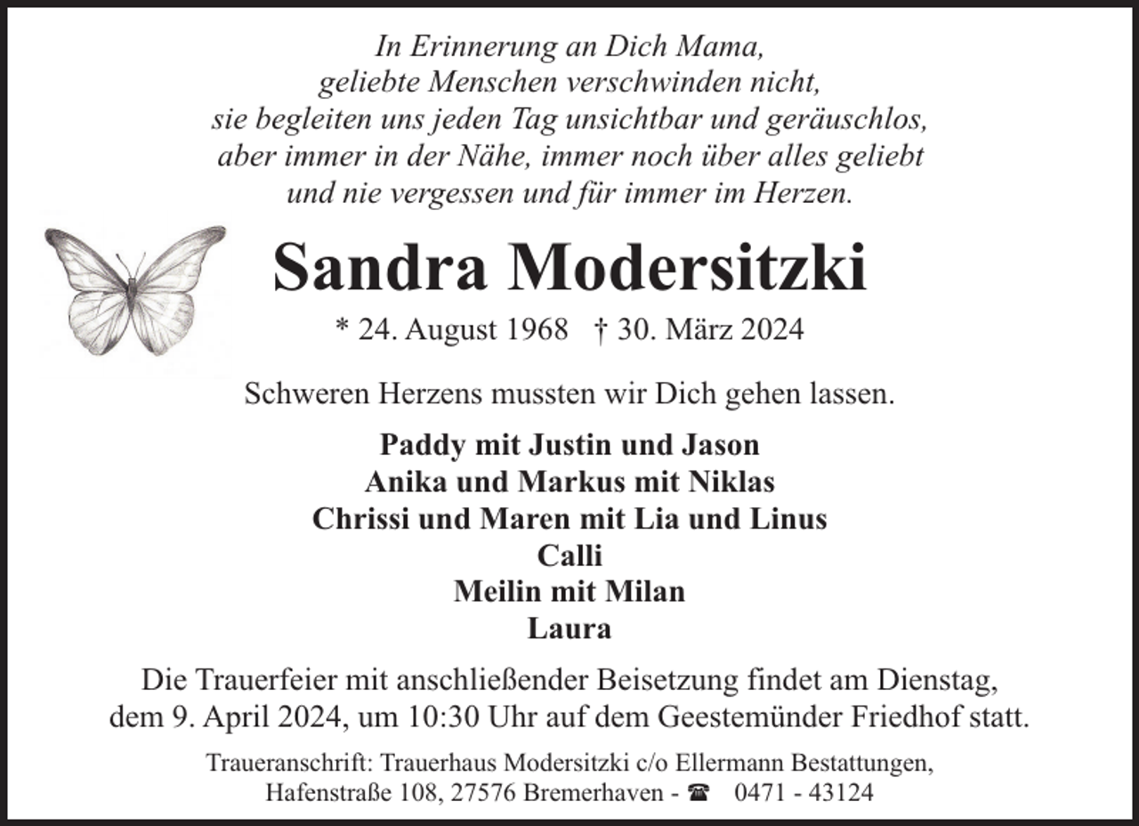 <p>In Erinnerung an Dich Mama,<br />geliebte Menschen verschwinden nicht,<br />sie begleiten uns jeden Tag unsichtbar und geräuschlos,<br />aber immer in der Nähe, immer noch über alles geliebt<br />und nie vergessen und für immer im Herzen.</p><p>Sandra Modersitzki<br />* 24. August 1968 † 30. März 2024</p><p>Schweren Herzens mussten wir Dich gehen lassen.<br />Paddy mit Justin und Jason<br />Anika und Markus mit Niklas<br />Chrissi und Maren mit Lia und Linus<br />Calli<br />Meilin mit Milan<br />Laura<br />Die Trauerfeier mit anschließender Beisetzung findet am Dienstag,<br />dem 9. April 2024, um 10:30 Uhr auf dem Geestemünder Friedhof statt.<br />Traueranschrift: Trauerhaus Modersitzki c/o Ellermann Bestattungen,<br />Hafenstraße 108, 27576 Bremerhaven - ( 0471 - 43124</p>