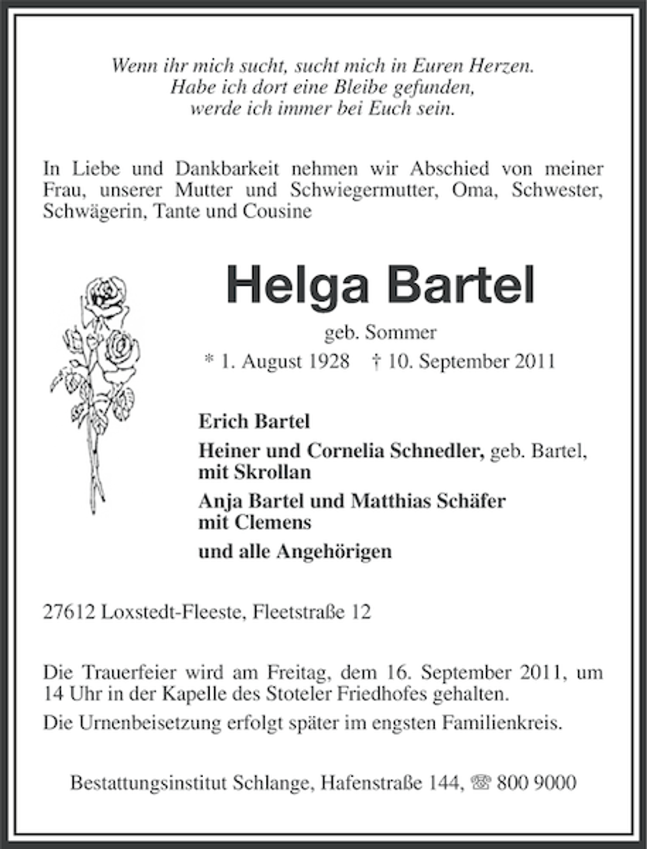 <p>Wenn ihr mich sucht, sucht mich in Euren Herzen.<br />Habe ich dort eine Bleibe gefunden,<br />werde ich immer bei Euch sein.<br />In Liebe und Dankbarkeit nehmen wir Abschied von meiner<br />Frau, unserer Mutter und Schwiegermutter, Oma, Schwester,<br />Schwägerin, Tante und Cousine</p><p>Helga Bartel<br />geb. Sommer<br />* 1. August 1928 † 10. September 2011<br />Erich Bartel<br />Heiner und Cornelia Schnedler, geb. Bartel,<br />mit Skrollan<br />Anja Bartel und Matthias Schäfer<br />mit Clemens<br />und alle Angehörigen<br />27612 Loxstedt-Fleeste, Fleetstraße 12<br />Die Trauerfeier wird am Freitag, dem 16. September 2011, um<br />14 Uhr in der Kapelle des Stoteler Friedhofes gehalten.<br />Die Urnenbeisetzung erfolgt später im engsten Familienkreis.<br />Bestattungsinstitut Schlange, Hafenstraße 144, 800 9000</p>