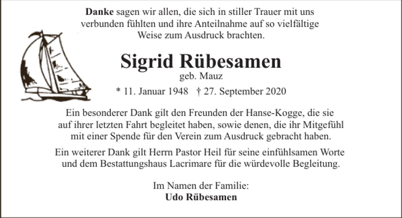 <p>Danke sagen wir allen, die sich in stiller Trauer mit uns<br />verbunden fühlten und ihre Anteilnahme auf so vielfältige<br />Weise zum Ausdruck brachten.</p><p>Sigrid Rübesamen</p><p>geb. Mauz<br />* 11. Januar 1948 † 27. September 2020<br />Ein besonderer Dank gilt den Freunden der Hanse-Kogge, die sie<br />auf ihrer letzten Fahrt begleitet haben, sowie denen, die ihr Mitgefühl<br />mit einer Spende für den Verein zum Ausdruck gebracht haben.<br />Ein weiterer Dank gilt Herrn Pastor Heil für seine einfühlsamen Worte<br />und dem Bestattungshaus Lacrimare für die würdevolle Begleitung.<br />Im Namen der Familie:<br />Udo Rübesamen</p>