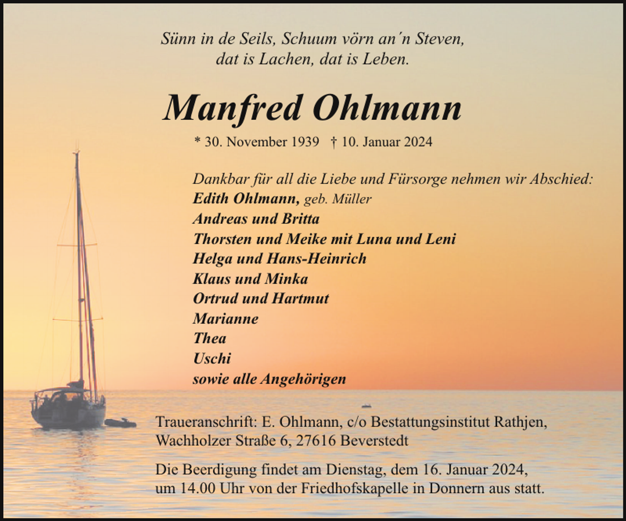 <p>Sünn in de Seils, Schuum vörn an´n Steven,<br />dat is Lachen, dat is Leben.</p><p>Manfred Ohlmann<br />* 30. November 1939 † 10. Januar 2024</p><p>Dankbar für all die Liebe und Fürsorge nehmen wir Abschied:<br />Edith Ohlmann, geb. Müller<br />Andreas und Britta<br />Thorsten und Meike mit Luna und Leni<br />Helga und Hans-Heinrich<br />Klaus und Minka<br />Ortrud und Hartmut<br />Marianne<br />Thea<br />Uschi<br />sowie alle Angehörigen<br />Traueranschrift: E. Ohlmann, c/o Bestattungsinstitut Rathjen,<br />Wachholzer Straße 6, 27616 Beverstedt<br />Die Beerdigung findet am Dienstag, dem 16. Januar 2024,<br />um 14.00 Uhr von der Friedhofskapelle in Donnern aus statt.</p>
