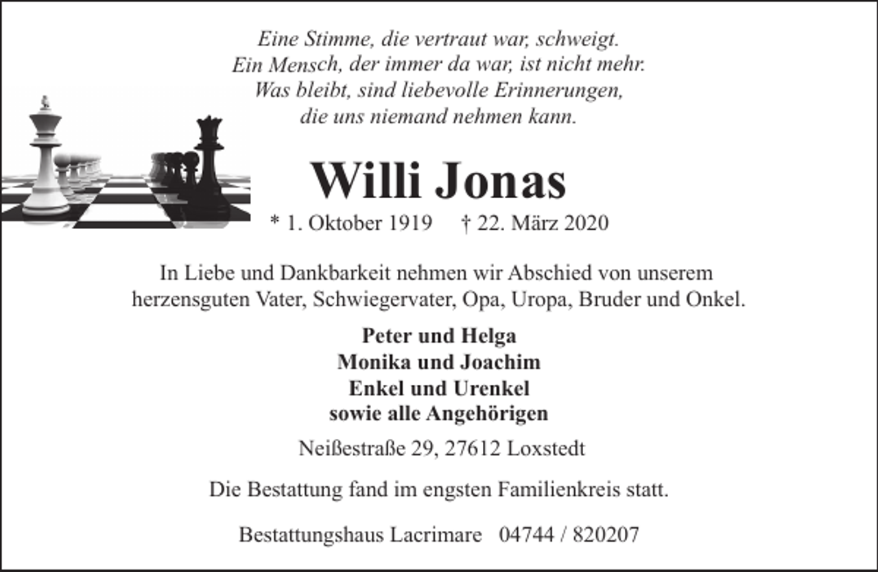 <p>Eine Stimme, die vertraut war, schweigt.<br />Ein Mensch, der immer da war, ist nicht mehr.<br />Was bleibt, sind liebevolle Erinnerungen,<br />die uns niemand nehmen kann.</p><p>Willi Jonas</p><p>* 1. Oktober 1919</p><p>† 22. März 2020</p><p>In Liebe und Dankbarkeit nehmen wir Abschied von unserem<br />herzensguten Vater, Schwiegervater, Opa, Uropa, Bruder und Onkel.<br />Peter und Helga<br />Monika und Joachim<br />Enkel und Urenkel<br />sowie alle Angehörigen<br />Neißestraße 29, 27612 Loxstedt<br />Die Bestattung fand im engsten Familienkreis statt.<br />Bestattungshaus Lacrimare 04744 / 820207</p>
