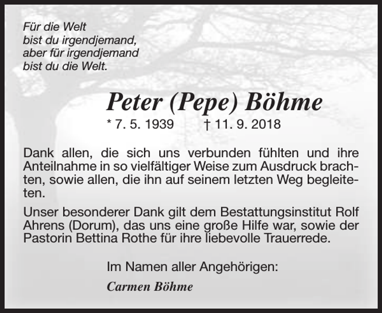 <p>Für die Welt<br />bist du irgendjemand,<br />aber für irgendjemand<br />bist du die Welt.</p><p>Peter (Pepe) Böhme</p><p>* 7. 5. 1939</p><p>† 11. 9. 2018</p><p>Dank allen, die sich uns verbunden fühlten und ihre<br />Anteilnahme in so vielfältiger Weise zum Ausdruck brachten, sowie allen, die ihn auf seinem letzten Weg begleiteten.<br />Unser besonderer Dank gilt dem Bestattungsinstitut Rolf<br />Ahrens (Dorum), das uns eine große Hilfe war, sowie der<br />Pastorin Bettina Rothe für ihre liebevolle Trauerrede.<br />Im Namen aller Angehörigen:<br />Carmen Böhme</p>