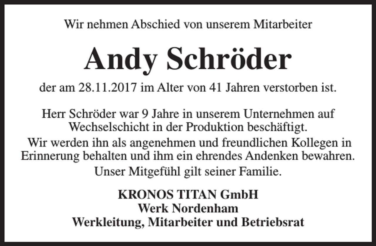 <p>Wir nehmen Abschied von unserem Mitarbeiter</p><p>Andy Schröder</p><p>der am 28.11.2017 im Alter von 41 Jahren verstorben ist.<br />Herr Schröder war 9 Jahre in unserem Unternehmen auf<br />Wechselschicht in der Produktion beschäftigt.<br />Wir werden ihn als angenehmen und freundlichen Kollegen in<br />Erinnerung behalten und ihm ein ehrendes Andenken bewahren.<br />Unser Mitgefühl gilt seiner Familie.<br />KRONOS TITAN GmbH<br />Werk Nordenham<br />Werkleitung, Mitarbeiter und Betriebsrat</p>