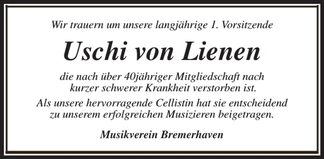<p>Wir trauern um unsere langjährige 1. Vorsitzende</p><p>Uschi von Lienen</p><p>die nach über 40jähriger Mitgliedschaft nach<br />kurzer schwerer Krankheit verstorben ist.<br />Als unsere hervorragende Cellistin hat sie entscheidend<br />zu unserem erfolgreichen Musizieren beigetragen.<br />Musikverein Bremerhaven</p>