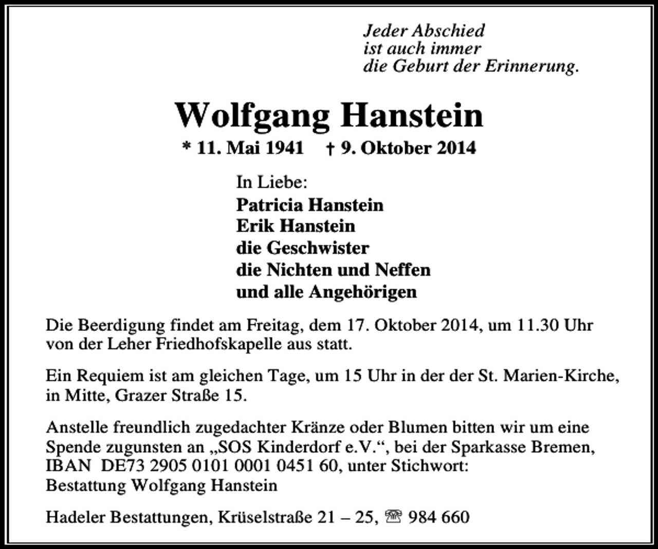 <p>Jeder Abschied<br />ist auch immer<br />die Geburt der Erinnerung.</p><p>Wolfgang Hanstein<br />* 11. Mai 1941</p><p>† 9. Oktober 2014</p><p>In Liebe:<br />Patricia Hanstein<br />Erik Hanstein<br />die Geschwister<br />die Nichten und Neffen<br />und alle Angehörigen<br />Die Beerdigung findet am Freitag, dem 17. Oktober 2014, um 11.30 Uhr<br />von der Leher Friedhofskapelle aus statt.<br />Ein Requiem ist am gleichen Tage, um 15 Uhr in der der St. Marien-Kirche,<br />in Mitte, Grazer Straße 15.<br />Anstelle freundlich zugedachter Kränze oder Blumen bitten wir um eine<br />Spende zugunsten an „SOS Kinderdorf e.V.“, bei der Sparkasse Bremen,<br />IBAN DE73 2905 0101 0001 0451 60, unter Stichwort:<br />Bestattung Wolfgang Hanstein<br />Hadeler Bestattungen, Krüselstraße 21 – 25, ℡ 984 660</p>