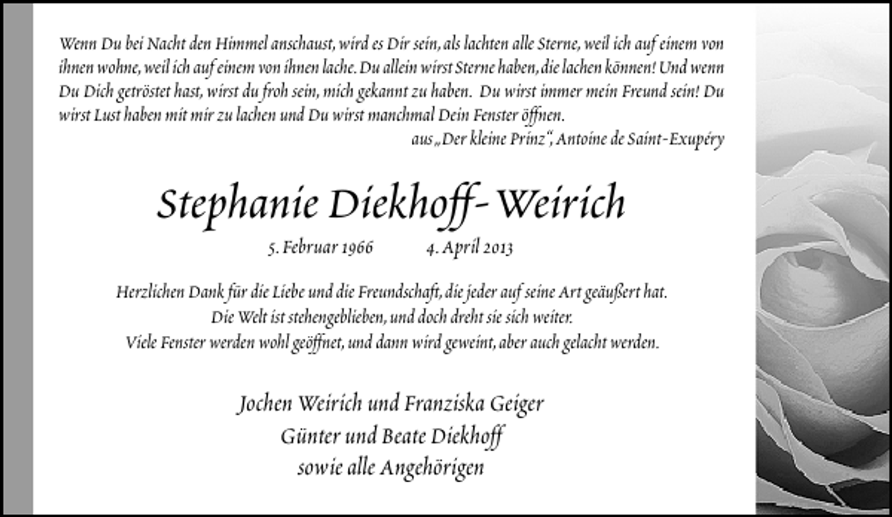 <p>Wenn Du bei Nacht den Himmel anschaust,wird es Dir sein,als lachten alle Sterne,weil ich auf einem von<br />ihnen wohne,weil ich auf einem von ihnen lache.Du allein wirst Sterne haben,die lachen können! Und wenn<br />Du Dich getröstet hast,wirst du froh sein,mich gekannt zu haben. Du wirst immer mein Freund sein! Du<br />wirst Lust haben mit mir zu lachen und Du wirst manchmal Dein Fenster öffnen.<br />aus„Der kleine Prinz“,Antoine de Saint-Exupéry</p><p>Stephanie Diekhoff-Weirich<br />5.Februar 1966</p><p>4.April 2013</p><p>Herzlichen Dank für die Liebe und die Freundschaft,die jeder auf seine Art geäußert hat.<br />Die Welt ist stehengeblieben,und doch dreht sie sich weiter.<br />Viele Fenster werden wohl geöffnet,und dann wird geweint,aber auch gelacht werden.</p><p>Jochen Weirich und Franziska Geiger<br />Günter und Beate Diekhoff<br />sowie alle Angehörigen</p>