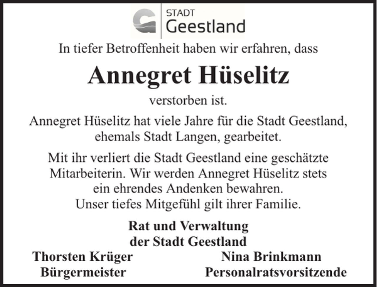 <p>In tiefer Betroffenheit haben wir erfahren, dass</p><p>Annegret Hüselitz</p><p>verstorben ist.<br />Annegret Hüselitz hat viele Jahre für die Stadt Geestland,<br />ehemals Stadt Langen, gearbeitet.<br />Mit ihr verliert die Stadt Geestland eine geschätzte<br />Mitarbeiterin. Wir werden Annegret Hüselitz stets<br />ein ehrendes Andenken bewahren.<br />Unser tiefes Mitgefühl gilt ihrer Familie.<br />Rat und Verwaltung<br />der Stadt Geestland<br />Thorsten Krüger<br />Nina Brinkmann<br />Bürgermeister<br />Personalratsvorsitzende</p>