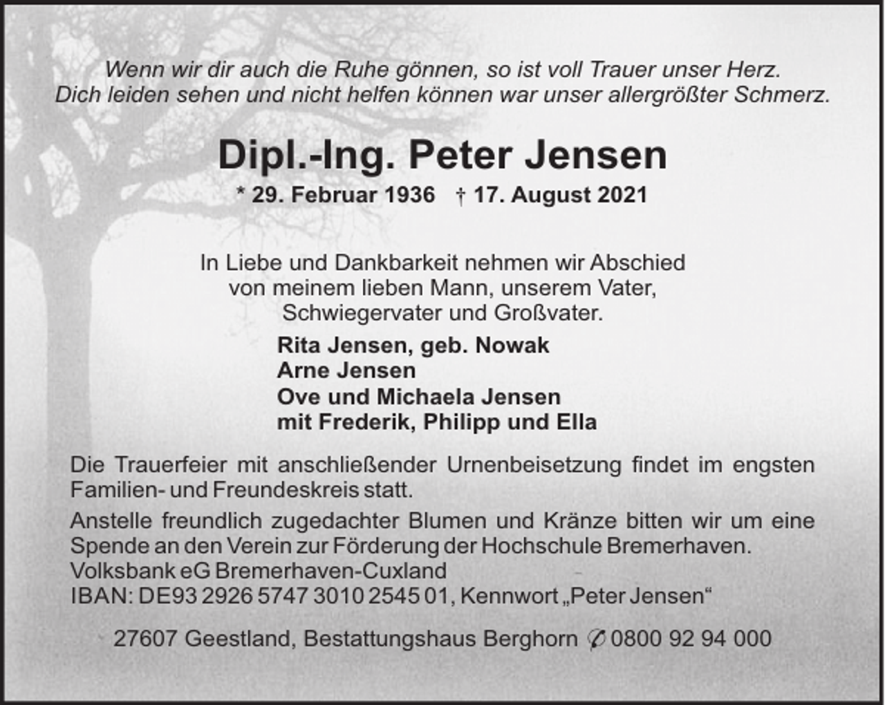 <p>Wenn wir dir auch die Ruhe gönnen, so ist voll Trauer unser Herz.<br />Dich leiden sehen und nicht helfen können war unser allergrößter Schmerz.</p><p>Dipl.-Ing. Peter Jensen<br />* 29. Februar 1936 † 17. August 2021<br />In Liebe und Dankbarkeit nehmen wir Abschied<br />von meinem lieben Mann, unserem Vater,<br />Schwiegervater und Großvater.<br />Rita Jensen, geb. Nowak<br />Arne Jensen<br />Ove und Michaela Jensen<br />mit Frederik, Philipp und Ella<br />Die Trauerfeier mit anschließender Urnenbeisetzung findet im engsten<br />Familien- und Freundeskreis statt.<br />Anstelle freundlich zugedachter Blumen und Kränze bitten wir um eine<br />Spende an den Verein zur Förderung der Hochschule Bremerhaven.<br />Volksbank eG Bremerhaven-Cuxland<br />IBAN: DE93 2926 5747 3010 2545 01, Kennwort „Peter Jensen“<br />27607 Geestland, Bestattungshaus Berghorn * 0800 92 94 000</p>