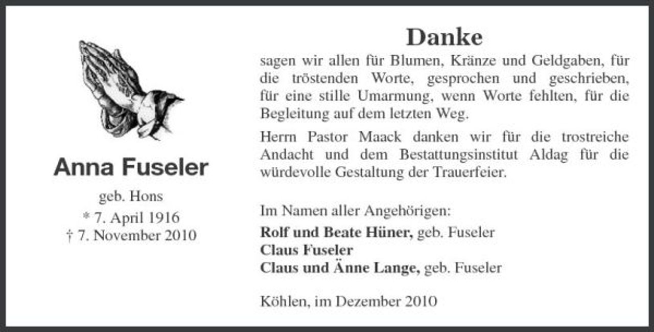 <p>Danke<br />sagen wir allen für Blumen, Kränze und Geldgaben, für die tröstenden Worte, gesprochen und geschrieben, für eine stille Umarmung, wenn Worte fehlten, für die Begleitung auf dem letzten Weg. Herrn Pastor Maack danken wir für die trostreiche Andacht und dem Bestattungsinstitut Aldag für die würdevolle Gestaltung der Trauerfeier. Im Namen aller Angehörigen: Rolf und Beate Hüner, geb. Fuseler Claus Fuseler Claus und Änne Lange, geb. Fuseler Köhlen, im Dezember 2010</p><p>Anna Fuseler<br />geb. Hons * 7. April 1916 † 7. November 2010</p>