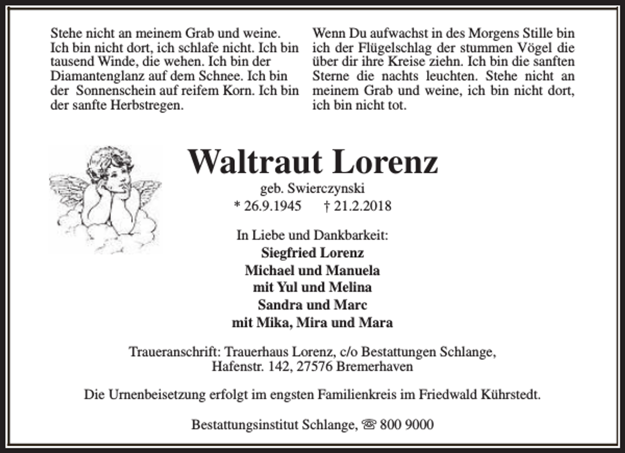 <p>Stehe nicht an meinem Grab und weine.<br />Ich bin nicht dort, ich schlafe nicht. Ich bin<br />tausend Winde, die wehen. Ich bin der<br />Diamantenglanz auf dem Schnee. Ich bin<br />der Sonnenschein auf reifem Korn. Ich bin<br />der sanfte Herbstregen.</p><p>Wenn Du aufwachst in des Morgens Stille bin<br />ich der Flügelschlag der stummen Vögel die<br />über dir ihre Kreise ziehn. Ich bin die sanften<br />Sterne die nachts leuchten. Stehe nicht an<br />meinem Grab und weine, ich bin nicht dort,<br />ich bin nicht tot.</p><p>Waltraut Lorenz<br />geb. Swierczynski<br />* 26.9.1945<br />† 21.2.2018</p><p>In Liebe und Dankbarkeit:<br />Siegfried Lorenz<br />Michael und Manuela<br />mit Yul und Melina<br />Sandra und Marc<br />mit Mika, Mira und Mara<br />Traueranschrift: Trauerhaus Lorenz, c/o Bestattungen Schlange,<br />Hafenstr. 142, 27576 Bremerhaven<br />Die Urnenbeisetzung erfolgt im engsten Familienkreis im Friedwald Kührstedt.<br />Bestattungsinstitut Schlange, s 800 9000</p>