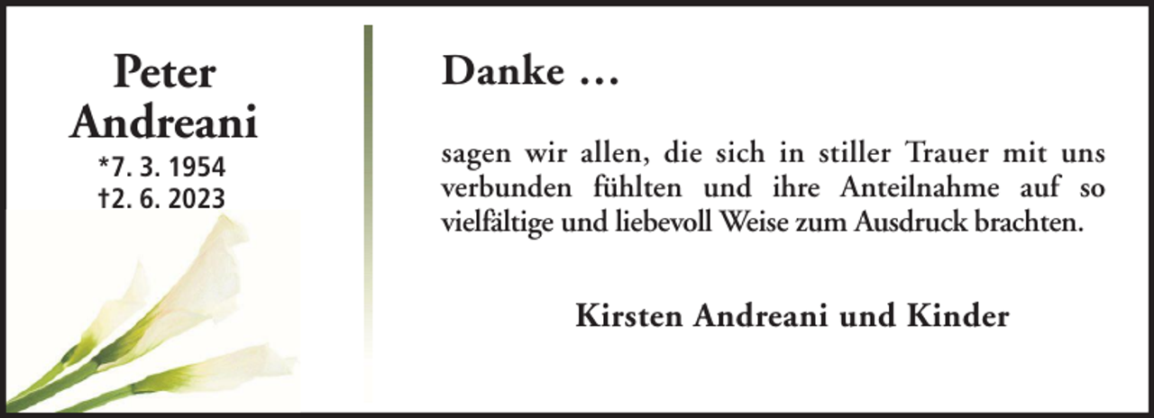 <p>Peter<br />Andreani<br />*7. 3. 1954<br />†2. 6. 2023</p><p>Danke …<br />sagen wir allen, die sich in stiller Trauer mit uns<br />verbunden fühlten und ihre Anteilnahme auf so<br />vielfältige und liebevoll Weise zum Ausdruck brachten.</p><p>Kirsten Andreani und Kinder</p>