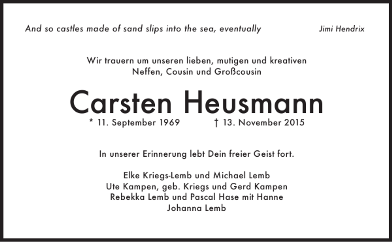 <p>And so castles made of sand slips into the sea, eventually</p><p>Jimi Hendrix</p><p>Wir trauern um unseren lieben, mutigen und kreativen<br />Neffen, Cousin und Großcousin</p><p>Carsten Heusmann<br />* 11. September 1969</p><p>† 13. November 2015</p><p>In unserer Erinnerung lebt Dein freier Geist fort.<br />Elke Kriegs-Lemb und Michael Lemb<br />Ute Kampen, geb. Kriegs und Gerd Kampen<br />Rebekka Lemb und Pascal Hase mit Hanne<br />Johanna Lemb</p>
