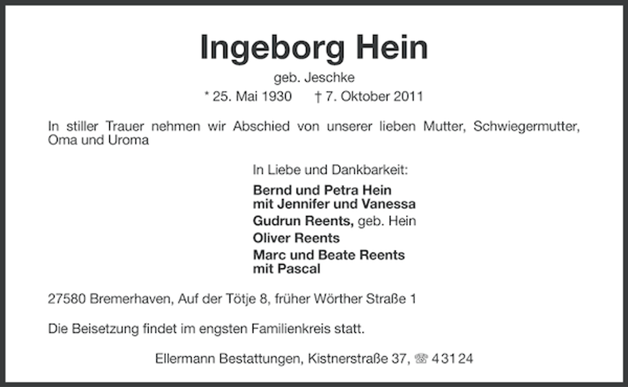 <p>Ingeborg Hein<br />geb. Jeschke<br />* 25. Mai 1930<br />† 7. Oktober 2011<br />In stiller Trauer nehmen wir Abschied von unserer lieben Mutter, Schwiegermutter,<br />Oma und Uroma<br />In Liebe und Dankbarkeit:<br />Bernd und Petra Hein<br />mit Jennifer und Vanessa<br />Gudrun Reents, geb. Hein<br />Oliver Reents<br />Marc und Beate Reents<br />mit Pascal<br />27580 Bremerhaven, Auf der Tötje 8, früher Wörther Straße 1<br />Die Beisetzung findet im engsten Familienkreis statt.<br />Ellermann Bestattungen, Kistnerstraße 37, 4 31 24</p>