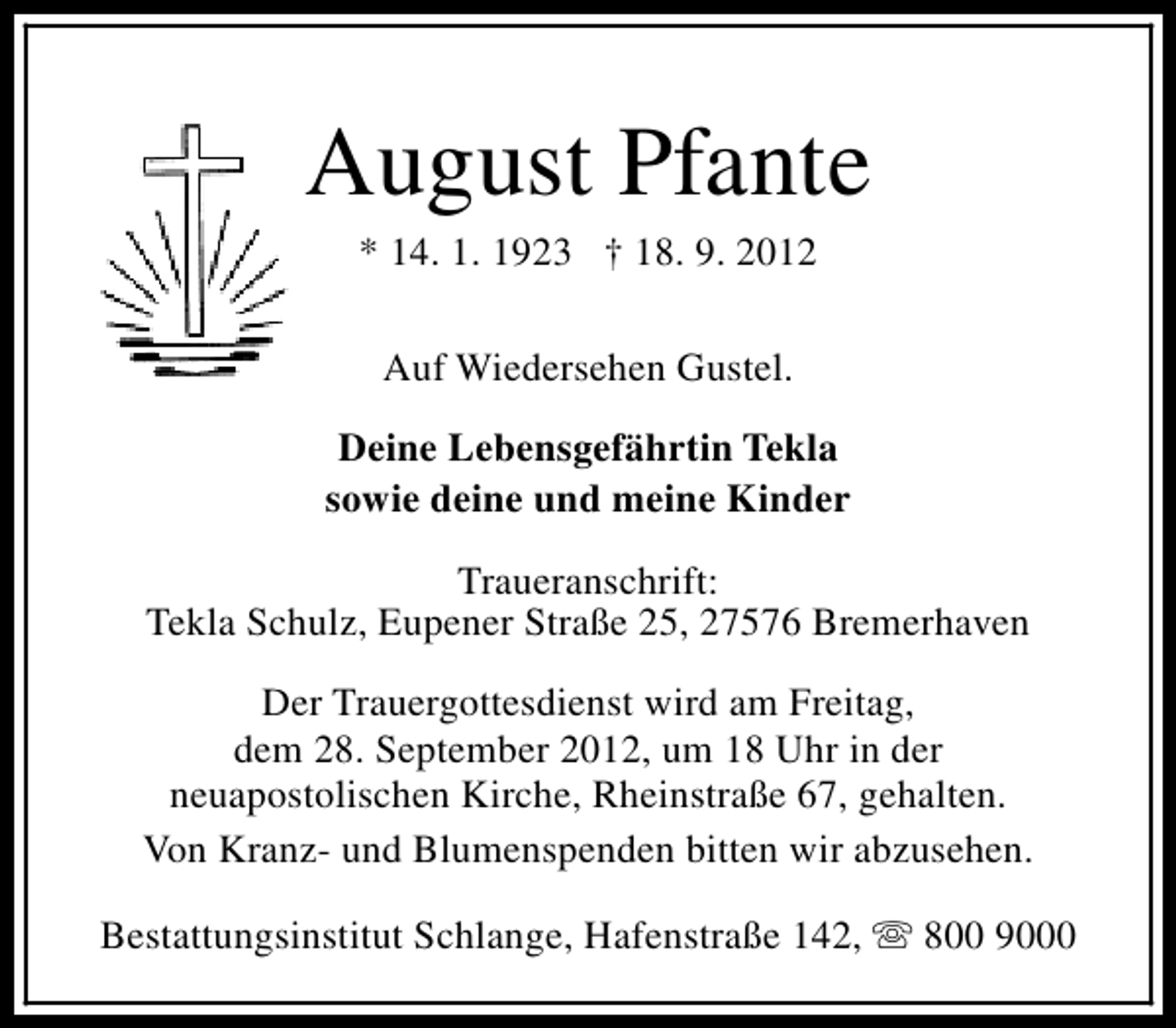 <p>August Pfante<br />* 14. 1. 1923 † 18. 9. 2012<br />Auf Wiedersehen Gustel.<br />Deine Lebensgefährtin Tekla<br />sowie deine und meine Kinder<br />Traueranschrift:<br />Tekla Schulz, Eupener Straße 25, 27576 Bremerhaven<br />Der Trauergottesdienst wird am Freitag,<br />dem 28. September 2012, um 18 Uhr in der<br />neuapostolischen Kirche, Rheinstraße 67, gehalten.<br />Von Kranz- und Blumenspenden bitten wir abzusehen.<br />Bestattungsinstitut Schlange, Hafenstraße 142, s 800 9000</p>