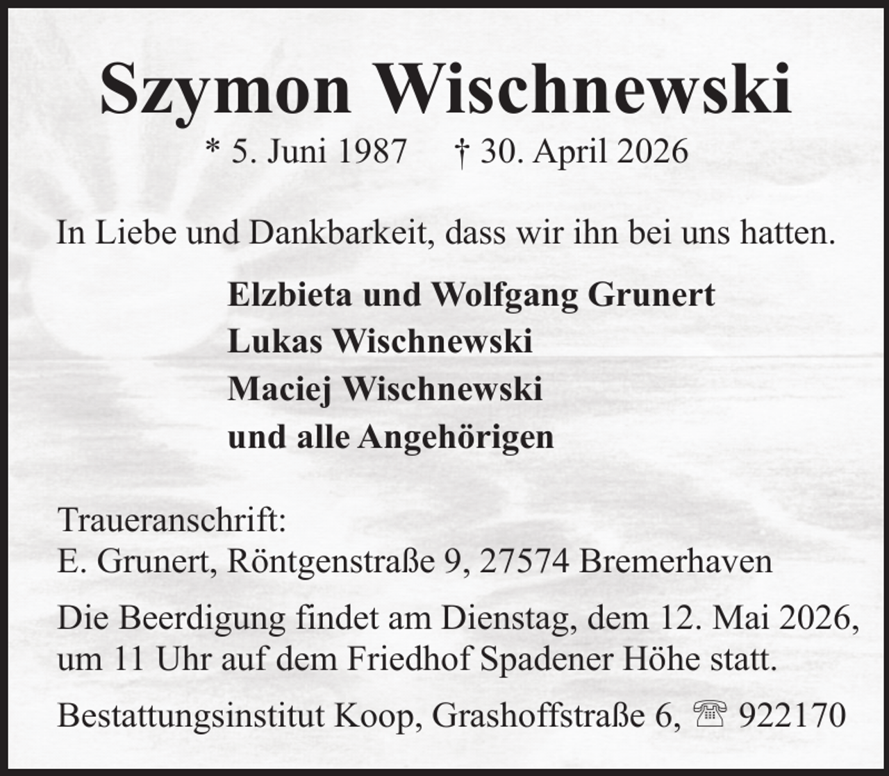 <p>Szymon Wischnewski<br />* 5. Juni 1987</p><p>† 30. April 2026</p><p>In Liebe und Dankbarkeit, dass wir ihn bei uns hatten.<br />Elzbieta und Wolfgang Grunert<br />Lukas Wischnewski<br />Maciej Wischnewski<br />und alle Angehörigen<br />Traueranschrift:<br />E. Grunert, Röntgenstraße 9, 27574 Bremerhaven<br />Die Beerdigung findet am Dienstag, dem 12. Mai 2026,<br />um 11 Uhr auf dem Friedhof Spadener Höhe statt.<br />Bestattungsinstitut Koop, Grashoffstraße 6,  922170</p>
