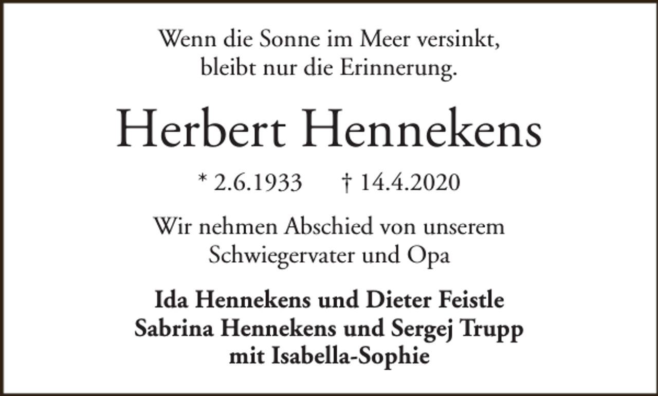<p>Wenn die Sonne im Meer versinkt,<br />bleibt nur die Erinnerung.</p><p>Herbert Hennekens<br />* 2.6.1933</p><p>† 14.4.2020</p><p>Wir nehmen Abschied von unserem<br />Schwiegervater und Opa<br />Ida Hennekens und Dieter Feistle<br />Sabrina Hennekens und Sergej Trupp<br />mit Isabella-Sophie</p>