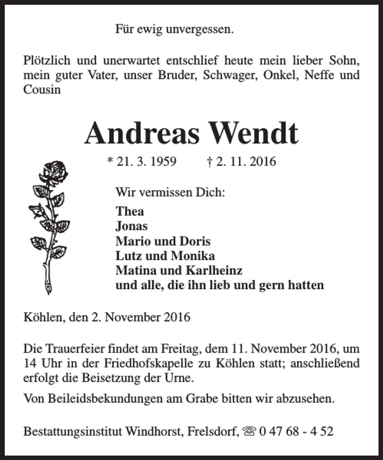 <p>Für ewig unvergessen.<br />Plötzlich und unerwartet entschlief heute mein lieber Sohn,<br />mein guter Vater, unser Bruder, Schwager, Onkel, Neffe und<br />Cousin</p><p>Andreas Wendt<br />* 21. 3. 1959</p><p>† 2. 11. 2016</p><p>Wir vermissen Dich:<br />Thea<br />Jonas<br />Mario und Doris<br />Lutz und Monika<br />Matina und Karlheinz<br />und alle, die ihn lieb und gern hatten<br />Köhlen, den 2. November 2016<br />Die Trauerfeier findet am Freitag, dem 11. November 2016, um<br />14 Uhr in der Friedhofskapelle zu Köhlen statt; anschließend<br />erfolgt die Beisetzung der Urne.<br />Von Beileidsbekundungen am Grabe bitten wir abzusehen.<br />Bestattungsinstitut Windhorst, Frelsdorf, s 0 47 68 - 4 52</p>