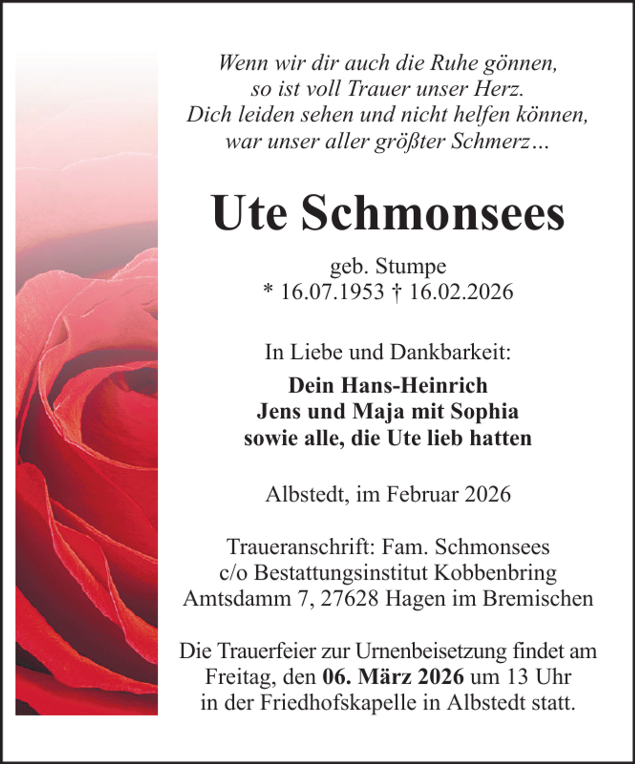 <p>Wenn wir dir auch die Ruhe gönnen,<br />so ist voll Trauer unser Herz.<br />Dich leiden sehen und nicht helfen können,<br />war unser aller größter Schmerz…</p><p>Ute Schmonsees<br />geb. Stumpe<br />* 16.07.1953 † 16.02.2026<br />In Liebe und Dankbarkeit:<br />Dein Hans-Heinrich<br />Jens und Maja mit Sophia<br />sowie alle, die Ute lieb hatten<br />Albstedt, im Februar 2026<br />Traueranschrift: Fam. Schmonsees<br />c/o Bestattungsinstitut Kobbenbring<br />Amtsdamm 7, 27628 Hagen im Bremischen<br />Die Trauerfeier zur Urnenbeisetzung findet am<br />Freitag, den 06. März 2026 um 13 Uhr<br />in der Friedhofskapelle in Albstedt statt.</p>