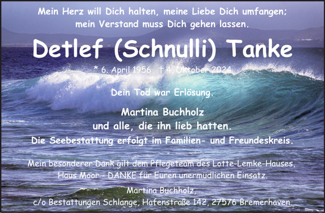 <p>Mein Herz will Dich halten, meine Liebe Dich umfangen;<br />mein Verstand muss Dich gehen lassen.</p><p>Detlef (Schnulli) Tanke<br />* 6. April 1956 † 4. Oktober 2024<br />Dein Tod war Erlösung.</p><p>Martina Buchholz<br />und alle, die ihn lieb hatten.<br />Die Seebestattung erfolgt im Familien- und Freundeskreis.<br />Mein besonderer Dank gilt dem Pflegeteam des Lotte-Lemke-Hauses,<br />Haus Moor - DANKE für Euren unermüdlichen Einsatz.<br />Martina Buchholz,<br />c/o Bestattungen Schlange, Hafenstraße 142, 27576 Bremerhaven.</p>