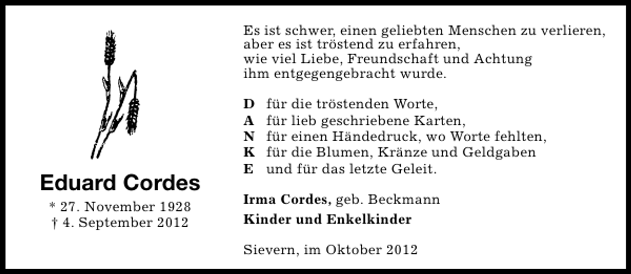 <p>Es ist schwer, einen geliebten Menschen zu verlieren,<br />aber es ist tröstend zu erfahren,<br />wie viel Liebe, Freundschaft und Achtung<br />ihm entgegengebracht wurde.</p>
<p>Eduard Cordes<br />* 27. November 1928<br />† 4. September 2012</p>
<p>D<br />A<br />N<br />K<br />E</p>
<p>für die tröstenden Worte,<br />für lieb geschriebene Karten,<br />für einen Händedruck, wo Worte fehlten,<br />für die Blumen, Kränze und Geldgaben<br />und für das letzte Geleit.</p>
<p>Irma Cordes, geb. Beckmann<br />Kinder und Enkelkinder<br />Sievern, im Oktober 2012</p>