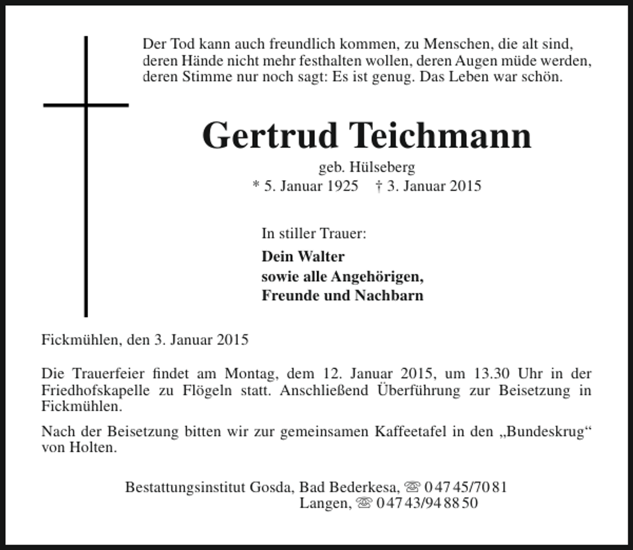<p>Der Tod kann auch freundlich kommen, zu Menschen, die alt sind,<br />deren Hände nicht mehr festhalten wollen, deren Augen müde werden,<br />deren Stimme nur noch sagt: Es ist genug. Das Leben war schön.</p><p>Gertrud Teichmann<br />geb. Hülseberg<br />* 5. Januar 1925 † 3. Januar 2015<br />In stiller Trauer:<br />Dein Walter<br />sowie alle Angehörigen,<br />Freunde und Nachbarn<br />Fickmühlen, den 3. Januar 2015<br />Die Trauerfeier findet am Montag, dem 12. Januar 2015, um 13.30 Uhr in der<br />Friedhofskapelle zu Flögeln statt. Anschließend Überführung zur Beisetzung in<br />Fickmühlen.<br />Nach der Beisetzung bitten wir zur gemeinsamen Kaffeetafel in den „Bundeskrug“<br />von Holten.<br />Bestattungsinstitut Gosda, Bad Bederkesa,  0 47 45/70 81<br />Langen,  0 47 43/94 88 50</p>