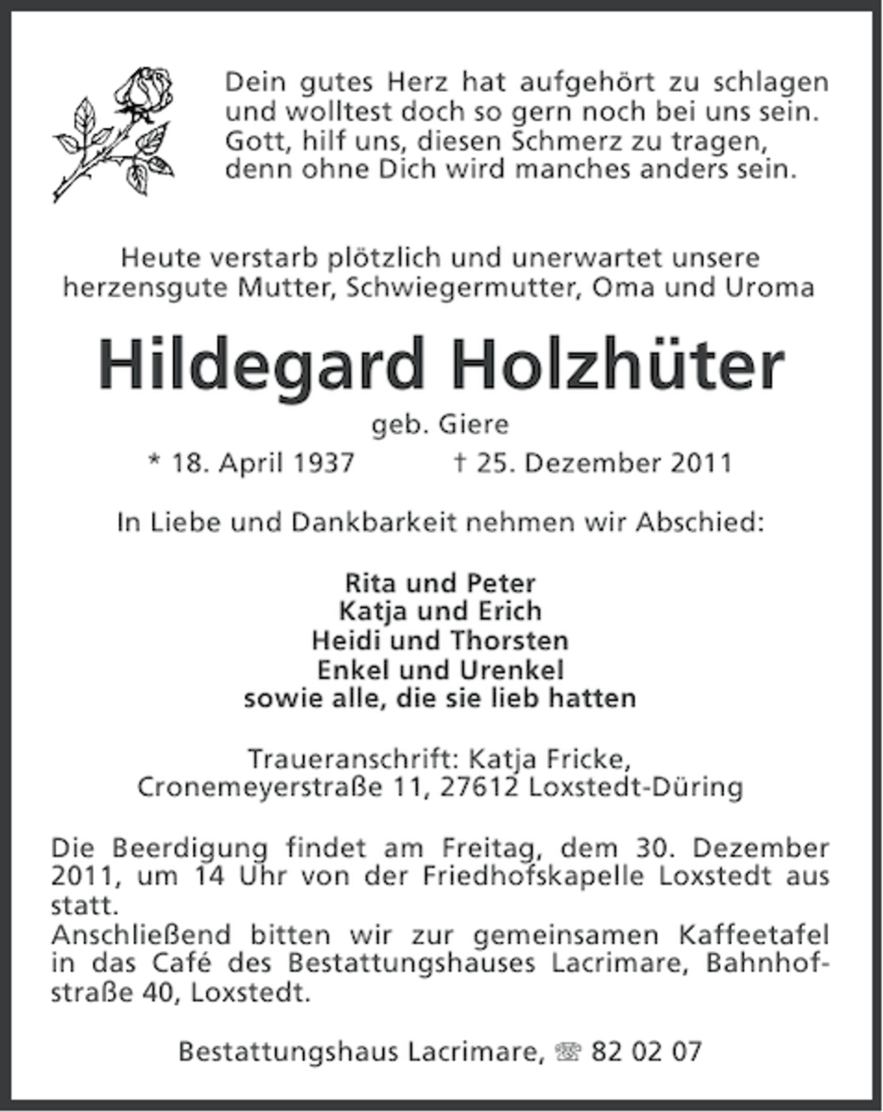 <p>Dein gutes Herz hat aufgehört zu schlagen<br />und wolltest doch so gern noch bei uns sein.<br />Gott, hilf uns, diesen Schmerz zu tragen,<br />denn ohne Dich wird manches anders sein.<br />Heute verstarb plötzlich und unerwartet unsere<br />herzensgute Mutter, Schwiegermutter, Oma und Uroma</p><p>Hildegard Holzhüter<br />* 18. April 1937</p><p>geb. Giere<br />† 25. Dezember 2011</p><p>In Liebe und Dankbarkeit nehmen wir Abschied:<br />Rita und Peter<br />Katja und Erich<br />Heidi und Thorsten<br />Enkel und Urenkel<br />sowie alle, die sie lieb hatten<br />Traueranschrift: Katja Fricke,<br />Cronemeyerstraße 11, 27612 Loxstedt-Düring<br />Die Beerdigung findet am Freitag, dem 30. Dezember<br />2011, um 14 Uhr von der Friedhofskapelle Loxstedt aus<br />statt.<br />Anschließend bitten wir zur gemeinsamen Kaffeetafel<br />in das Café des Bestattungshauses Lacrimare, Bahnhofstraße 40, Loxstedt.<br />Bestattungshaus Lacrimare, 82 02 07</p>