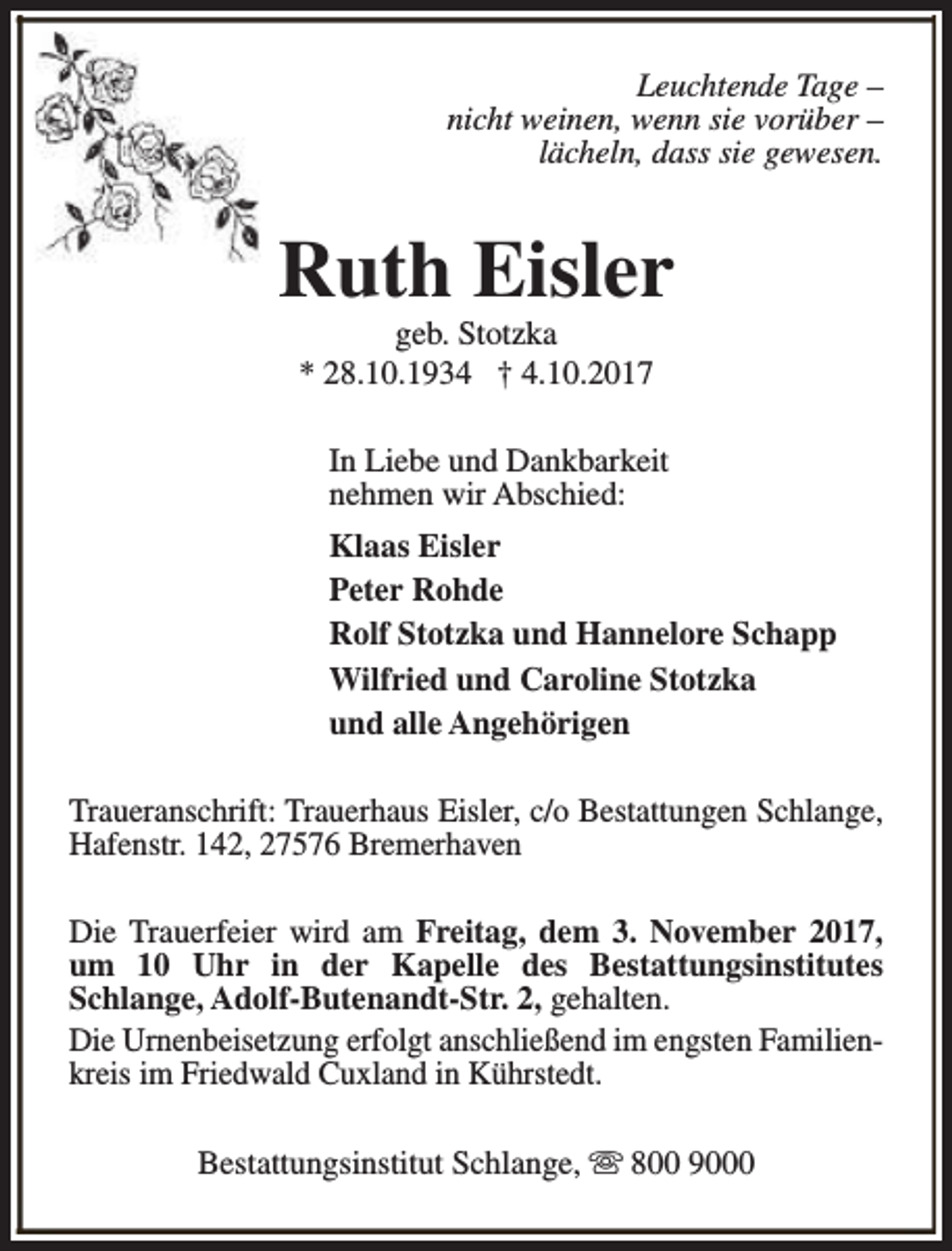 <p>Leuchtende Tage –<br />nicht weinen, wenn sie vorüber –<br />lächeln, dass sie gewesen.</p><p>Ruth Eisler<br />geb. Stotzka<br />* 28.10.1934 † 4.10.2017</p><p>In Liebe und Dankbarkeit<br />nehmen wir Abschied:<br />Klaas Eisler<br />Peter Rohde<br />Rolf Stotzka und Hannelore Schapp<br />Wilfried und Caroline Stotzka<br />und alle Angehörigen<br />Traueranschrift: Trauerhaus Eisler, c/o Bestattungen Schlange,<br />Hafenstr. 142, 27576 Bremerhaven<br />Die Trauerfeier wird am Freitag, dem 3. November 2017,<br />um 10 Uhr in der Kapelle des Bestattungsinstitutes<br />Schlange, Adolf-Butenandt-Str. 2, gehalten.<br />Die Urnenbeisetzung erfolgt anschließend im engsten Familienkreis im Friedwald Cuxland in Kührstedt.<br />Bestattungsinstitut Schlange, s 800 9000</p>