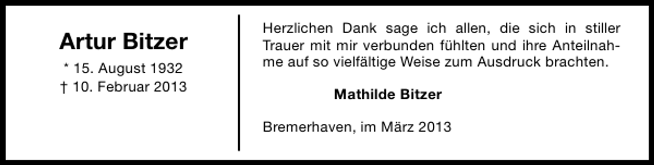 <p>Artur Bitzer<br />* 15. August 1932<br />† 10. Februar 2013</p><p>Herzlichen Dank sage ich allen, die sich in stiller<br />Trauer mit mir verbunden fühlten und ihre Anteilnahme auf so vielfältige Weise zum Ausdruck brachten.<br />Mathilde Bitzer<br />Bremerhaven, im März 2013</p>