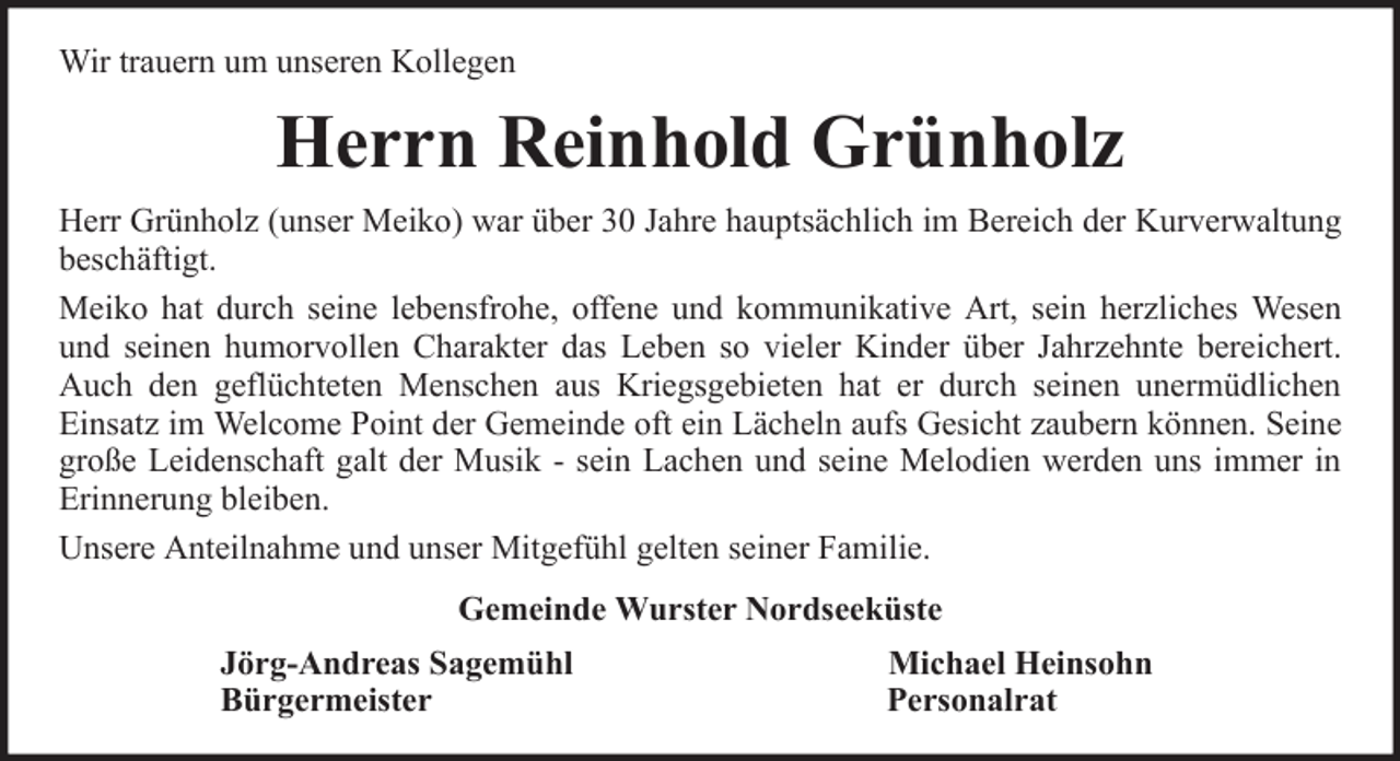 <p>Wir trauern um unseren Kollegen</p><p>Herrn Reinhold Grünholz<br />Herr Grünholz (unser Meiko) war über 30 Jahre hauptsächlich im Bereich der Kurverwaltung<br />beschäftigt.<br />Meiko hat durch seine lebensfrohe, offene und kommunikative Art, sein herzliches Wesen<br />und seinen humorvollen Charakter das Leben so vieler Kinder über Jahrzehnte bereichert.<br />Auch den geflüchteten Menschen aus Kriegsgebieten hat er durch seinen unermüdlichen<br />Einsatz im Welcome Point der Gemeinde oft ein Lächeln aufs Gesicht zaubern können. Seine<br />große Leidenschaft galt der Musik - sein Lachen und seine Melodien werden uns immer in<br />Erinnerung bleiben.<br />Unsere Anteilnahme und unser Mitgefühl gelten seiner Familie.<br />Gemeinde Wurster Nordseeküste<br />Jörg-Andreas Sagemühl<br />Bürgermeister</p><p>Michael Heinsohn<br />Personalrat</p>