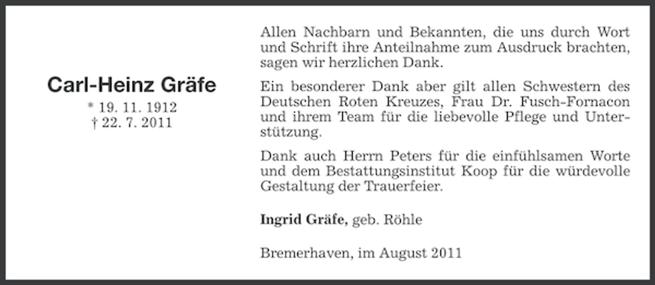 <p>Allen Nachbarn und Bekannten, die uns durch Wort<br />und Schrift ihre Anteilnahme zum Ausdruck brachten,<br />sagen wir herzlichen Dank.</p><p>Carl-Heinz Gräfe<br />* 19. 11. 1912<br />† 22. 7. 2011</p><p>Ein besonderer Dank aber gilt allen Schwestern des<br />Deutschen Roten Kreuzes, Frau Dr. Fusch-Fornacon<br />und ihrem Team für die liebevolle Pflege und Unterstützung.<br />Dank auch Herrn Peters für die einfühlsamen Worte<br />und dem Bestattungsinstitut Koop für die würdevolle<br />Gestaltung der Trauerfeier.<br />Ingrid Gräfe, geb. Röhle<br />Bremerhaven, im August 2011</p>