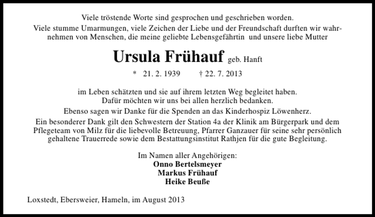 <p>Viele tröstende Worte sind gesprochen und geschrieben worden.<br />Viele stumme Umarmungen, viele Zeichen der Liebe und der Freundschaft durften wir wahrnehmen von Menschen, die meine geliebte Lebensgefährtin und unsere liebe Mutter</p><p>Ursula Frühauf geb. Hanft<br />* 21. 2. 1939</p><p>† 22. 7. 2013</p><p>im Leben schätzten und sie auf ihrem letzten Weg begleitet haben.<br />Dafür möchten wir uns bei allen herzlich bedanken.<br />Ebenso sagen wir Danke für die Spenden an das Kinderhospiz Löwenherz.<br />Ein besonderer Dank gilt den Schwestern der Station 4a der Klinik am Bürgerpark und dem<br />Pflegeteam von Milz für die liebevolle Betreuung, Pfarrer Ganzauer für seine sehr persönlich<br />gehaltene Trauerrede sowie dem Bestattungsinstitut Rathjen für die gute Begleitung.<br />Im Namen aller Angehörigen:<br />Onno Bertelsmeyer<br />Markus Frühauf<br />Heike Beuße<br />Loxstedt, Ebersweier, Hameln, im August 2013</p>