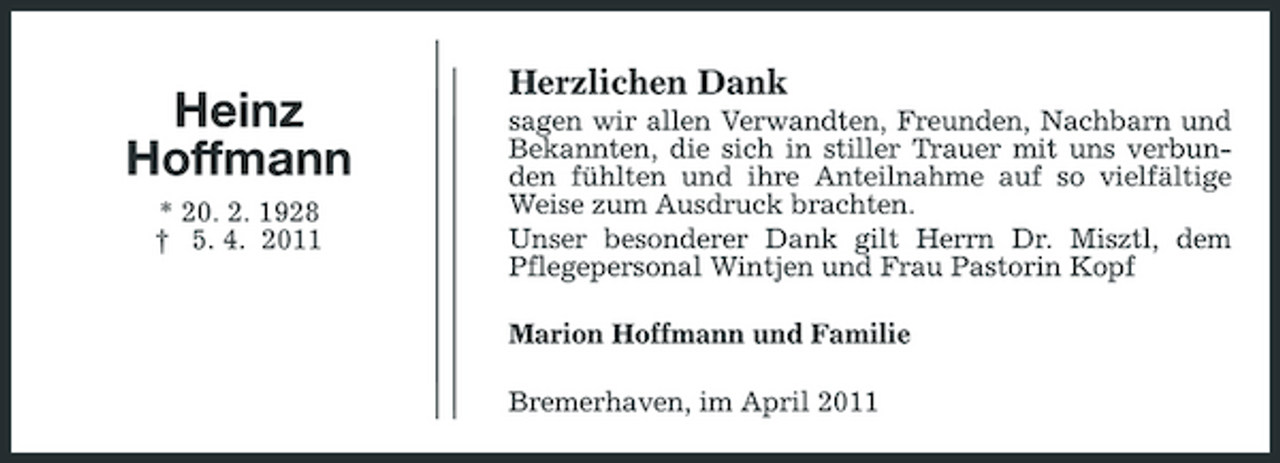 <p>Heinz Hoffmann<br />* 20. 2. 1928 † 5. 4. 2011</p><p>Herzlichen Dank<br />sagen wir allen Verwandten, Freunden, Nachbarn und Bekannten, die sich in stiller Trauer mit uns verbunden fühlten und ihre Anteilnahme auf so vielfältige Weise zum Ausdruck brachten. Unser besonderer Dank gilt Herrn Dr. Misztl, dem Pflegepersonal Wintjen und Frau Pastorin Kopf Marion Hoffmann und Familie Bremerhaven, im April 2011</p>