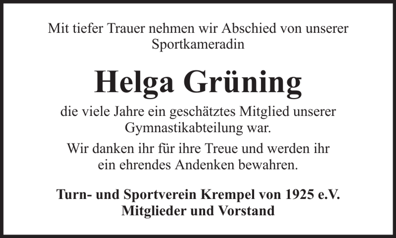 <p>Mit tiefer Trauer nehmen wir Abschied von unserer<br />Sportkameradin</p><p>Helga Grüning<br />die viele Jahre ein geschätztes Mitglied unserer<br />Gymnastikabteilung war.<br />Wir danken ihr für ihre Treue und werden ihr<br />ein ehrendes Andenken bewahren.<br />Turn- und Sportverein Krempel von 1925 e.V.<br />Mitglieder und Vorstand</p>