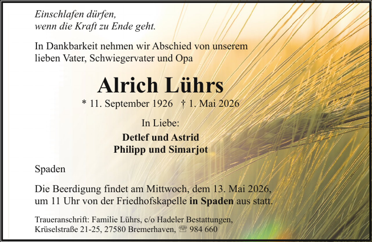 <p>Einschlafen dürfen,<br />wenn die Kraft zu Ende geht.<br />In Dankbarkeit nehmen wir Abschied von unserem<br />lieben Vater, Schwiegervater und Opa</p><p>Alrich Lührs</p><p>* 11. September 1926 † 1. Mai 2026<br />In Liebe:<br />Detlef und Astrid<br />Philipp und Simarjot<br />Spaden<br />Die Beerdigung findet am Mittwoch, dem 13. Mai 2026,<br />um 11 Uhr von der Friedhofskapelle in Spaden aus statt.<br />Traueranschrift: Familie Lührs, c/o Hadeler Bestattungen,<br />Krüselstraße 21-25, 27580 Bremerhaven, ' 984 660</p>
