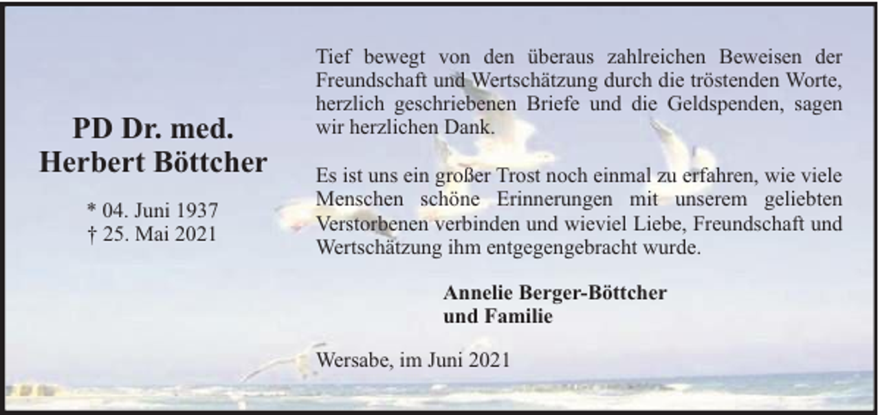 <p>PD Dr. med.<br />Herbert Böttcher<br />* 04. Juni 1937<br />† 25. Mai 2021</p><p>Tief bewegt von den überaus zahlreichen Beweisen der<br />Freundschaft und Wertschätzung durch die tröstenden Worte,<br />herzlich geschriebenen Briefe und die Geldspenden, sagen<br />wir herzlichen Dank.<br />Es ist uns ein großer Trost noch einmal zu erfahren, wie viele<br />Menschen schöne Erinnerungen mit unserem geliebten<br />Verstorbenen verbinden und wieviel Liebe, Freundschaft und<br />Wertschätzung ihm entgegengebracht wurde.<br />Annelie Berger-Böttcher<br />und Familie<br />Wersabe, im Juni 2021</p>