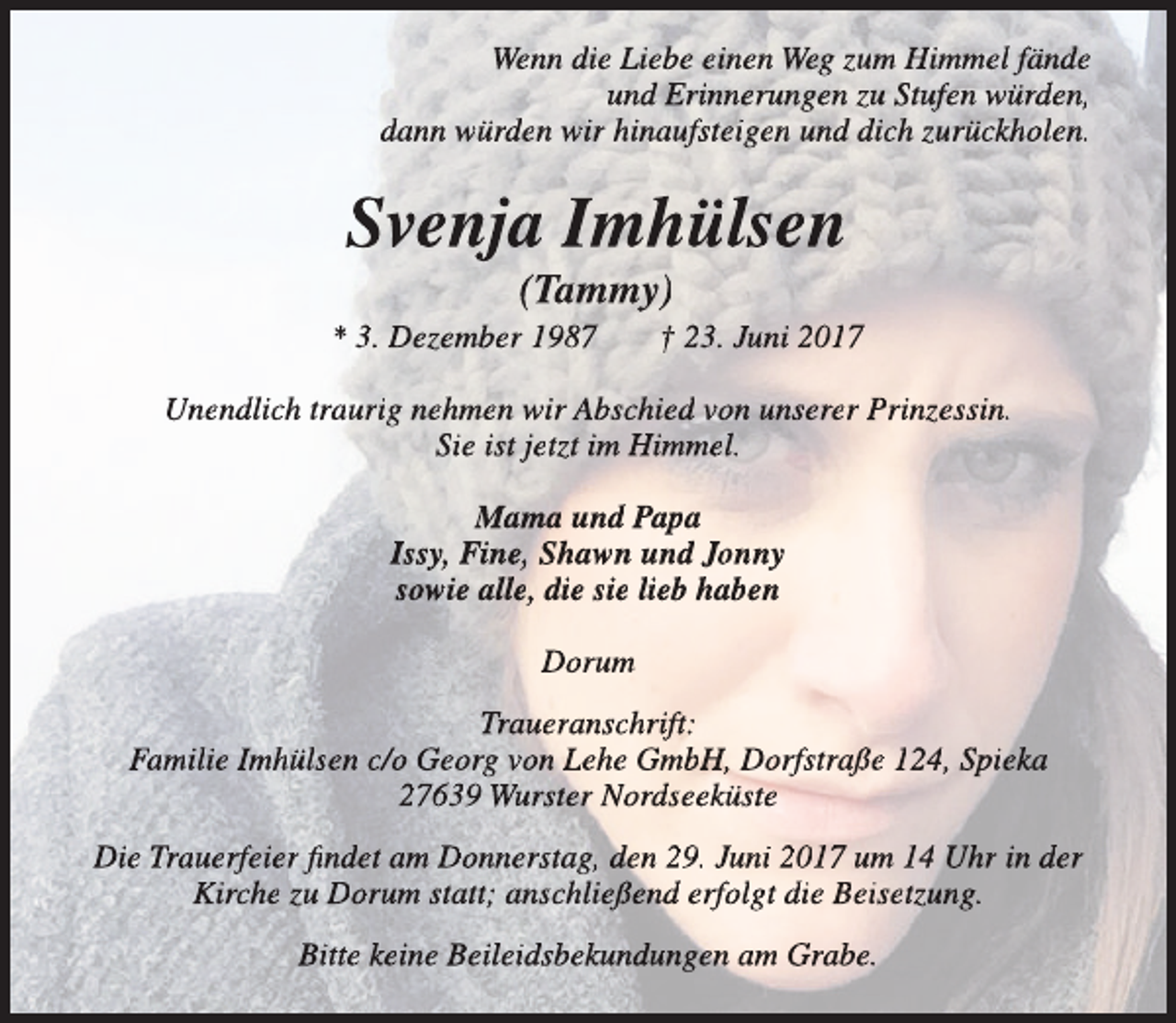 <p>Wenn die Liebe einen Weg zum Himmel fände<br />und Erinnerungen zu Stufen würden,<br />dann würden wir hinaufsteigen und dich zurückholen.</p><p>Svenja Imhülsen<br />(Tammy)</p><p>* 3. Dezember 1987</p><p>† 23. Juni 2017</p><p>Unendlich traurig nehmen wir Abschied von unserer Prinzessin.<br />Sie ist jetzt im Himmel.<br />Mama und Papa<br />Issy, Fine, Shawn und Jonny<br />sowie alle, die sie lieb haben<br />Dorum<br />Traueranschrift:<br />Familie Imhülsen c/o Georg von Lehe GmbH, Dorfstraße 124, Spieka<br />27639 Wurster Nordseeküste<br />Die Trauerfeier findet am Donnerstag, den 29. Juni 2017 um 14 Uhr in der<br />Kirche zu Dorum statt; anschließend erfolgt die Beisetzung.<br />Bitte keine Beileidsbekundungen am Grabe.</p>