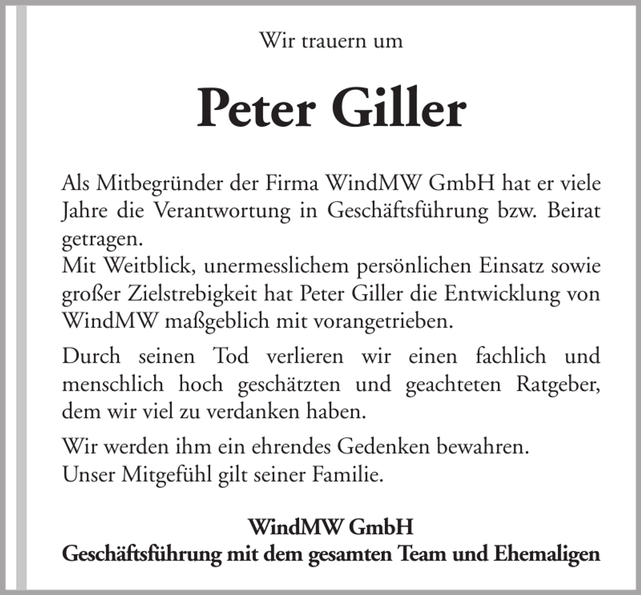 <p>Wir trauern um</p><p>Peter Giller<br />Als Mitbegründer der Firma WindMW GmbH hat er viele<br />Jahre die Verantwortung in Geschäftsführung bzw. Beirat<br />getragen.<br />Mit Weitblick, unermesslichem persönlichen Einsatz sowie<br />großer Zielstrebigkeit hat Peter Giller die Entwicklung von<br />WindMW maßgeblich mit vorangetrieben.<br />Durch seinen Tod verlieren wir einen fachlich und<br />menschlich hoch geschätzten und geachteten Ratgeber,<br />dem wir viel zu verdanken haben.<br />Wir werden ihm ein ehrendes Gedenken bewahren.<br />Unser Mitgefühl gilt seiner Familie.<br />WindMW GmbH<br />Geschäftsführung mit dem gesamten Team und Ehemaligen</p>