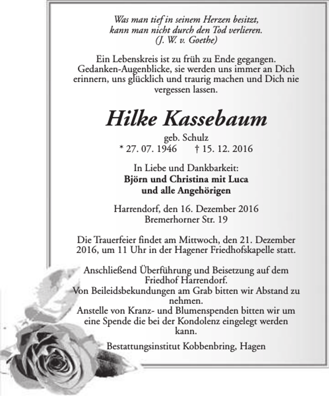 <p>Was man tief in seinem Herzen besitzt,<br />kann man nicht durch den Tod verlieren.<br />(J. W. v. Goethe)<br />Ein Lebenskreis ist zu früh zu Ende gegangen.<br />Gedanken-Augenblicke, sie werden uns immer an Dich<br />erinnern, uns glücklich und traurig machen und Dich nie<br />vergessen lassen.</p><p>Hilke Kassebaum<br />geb. Schulz<br />* 27. 07. 1946<br />† 15. 12. 2016<br />In Liebe und Dankbarkeit:<br />Björn und Christina mit Luca<br />und alle Angehörigen<br />Harrendorf, den 16. Dezember 2016<br />Bremerhorner Str. 19<br />Die Trauerfeier findet am Mittwoch, den 21. Dezember<br />2016, um 11 Uhr in der Hagener Friedhofskapelle statt.<br />Anschließend Überführung und Beisetzung auf dem<br />Friedhof Harrendorf.<br />Von Beileidsbekundungen am Grab bitten wir Abstand zu<br />nehmen.<br />Anstelle von Kranz- und Blumenspenden bitten wir um<br />eine Spende die bei der Kondolenz eingelegt werden<br />kann.<br />Bestattungsinstitut Kobbenbring, Hagen</p>