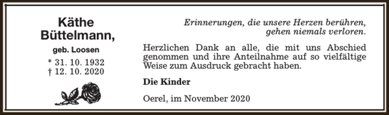 <p>Käthe<br />Büttelmann,<br />geb. Loosen</p><p>* 31. 10. 1932<br />† 12. 10. 2020</p><p>Erinnerungen, die unsere Herzen berühren,<br />gehen niemals verloren.<br />Herzlichen Dank an alle, die mit uns Abschied<br />genommen und ihre Anteilnahme auf so vielfältige<br />Weise zum Ausdruck gebracht haben.<br />Die Kinder<br />Oerel, im November 2020</p>