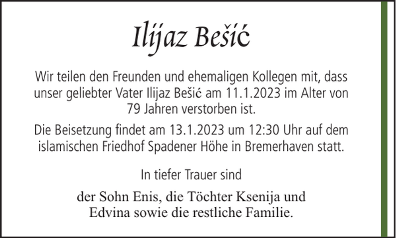 <p>Ilijaz Bešić<br />Wir teilen den Freunden und ehemaligen Kollegen mit, dass<br />unser geliebter Vater Ilijaz Bešić am 11.1.2023 im Alter von<br />79 Jahren verstorben ist.<br />Die Beisetzung findet am 13.1.2023 um 12:30 Uhr auf dem<br />islamischen Friedhof Spadener Höhe in Bremerhaven statt.<br />In tiefer Trauer sind<br />der Sohn Enis, die Töchter Ksenija und<br />Edvina sowie die restliche Familie.</p>