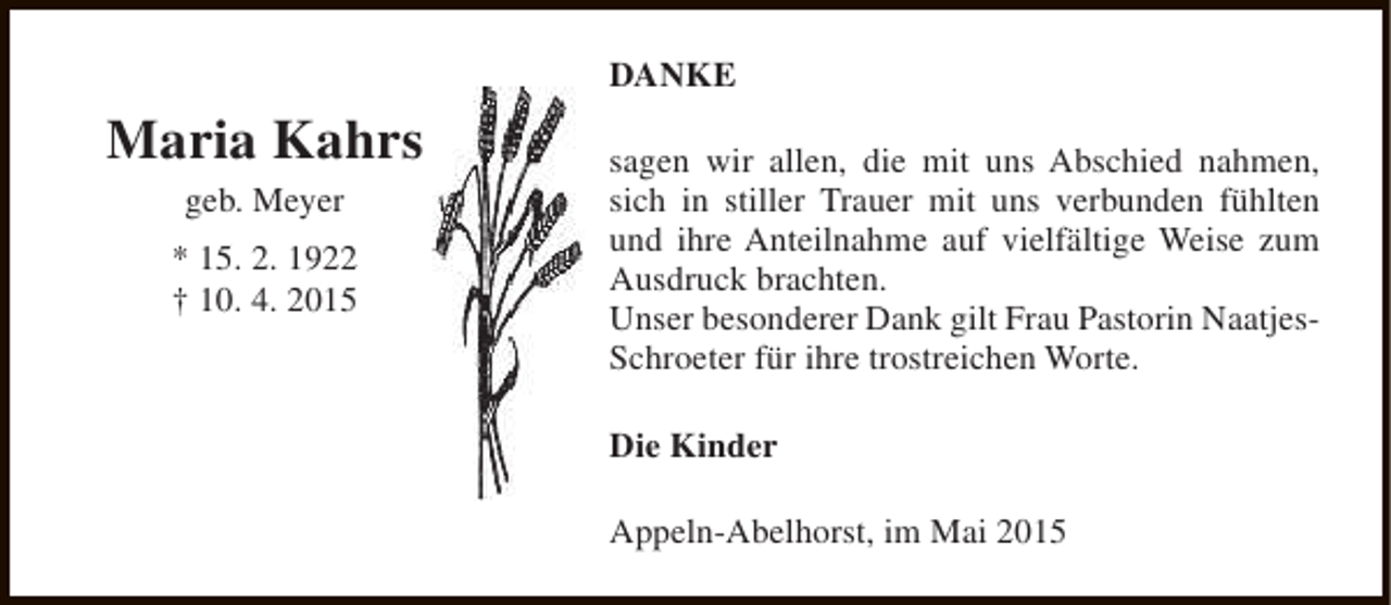 <p>DANKE</p><p>Maria Kahrs<br />geb. Meyer<br />* 15. 2. 1922<br />† 10. 4. 2015</p><p>sagen wir allen, die mit uns Abschied nahmen,<br />sich in stiller Trauer mit uns verbunden fühlten<br />und ihre Anteilnahme auf vielfältige Weise zum<br />Ausdruck brachten.<br />Unser besonderer Dank gilt Frau Pastorin NaatjesSchroeter für ihre trostreichen Worte.<br />Die Kinder<br />Appeln-Abelhorst, im Mai 2015</p>