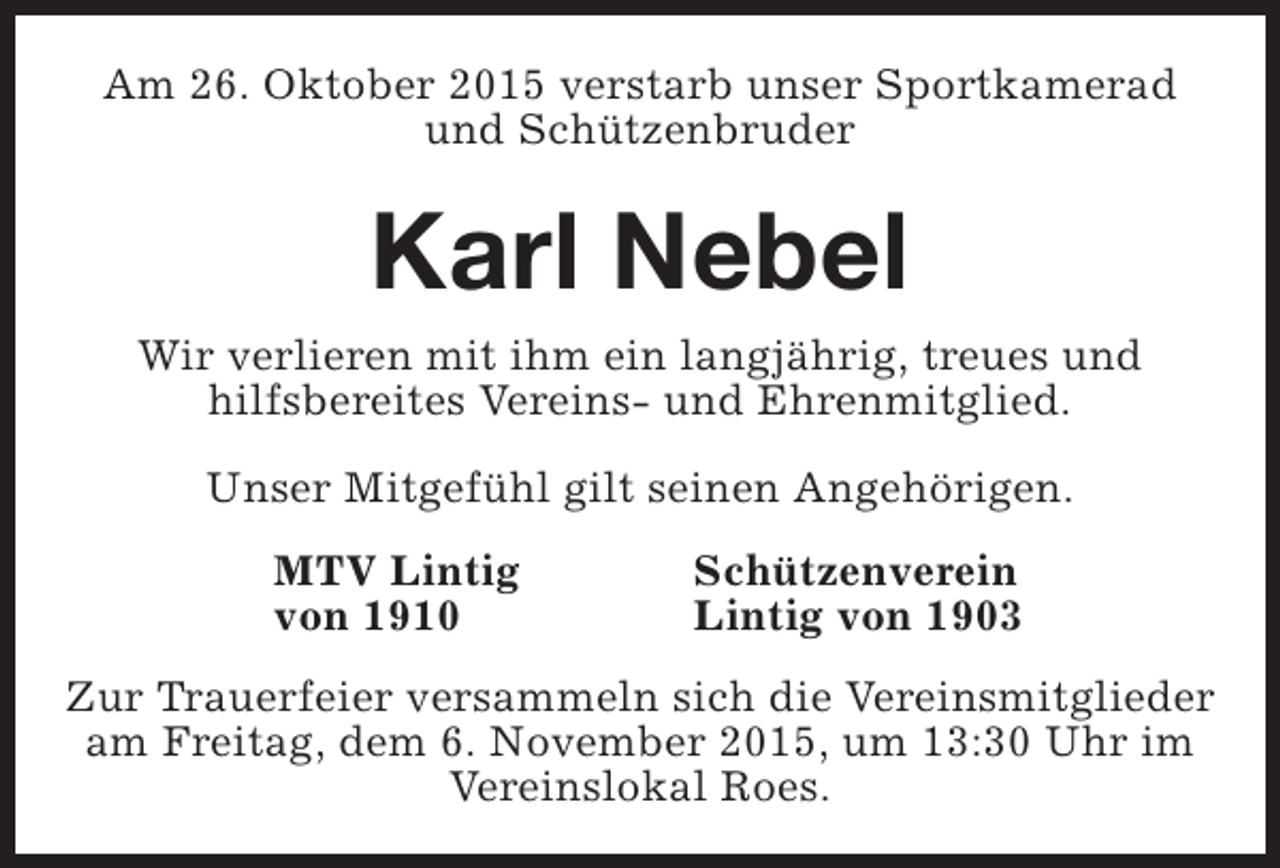 <p>Am 26. Oktober 2015 verstarb unser Sportkamerad<br />und Schützenbruder</p><p>Karl Nebel</p><p>Wir verlieren mit ihm ein langjährig, treues und<br />hilfsbereites Vereins- und Ehrenmitglied.<br />Unser Mitgefühl gilt seinen Angehörigen.<br />MTV Lintig<br />von 1910</p><p>Schützenverein<br />Lintig von 1903</p><p>Zur Trauerfeier versammeln sich die Vereinsmitglieder<br />am Freitag, dem 6. November 2015, um 13:30 Uhr im<br />Vereinslokal Roes.</p>