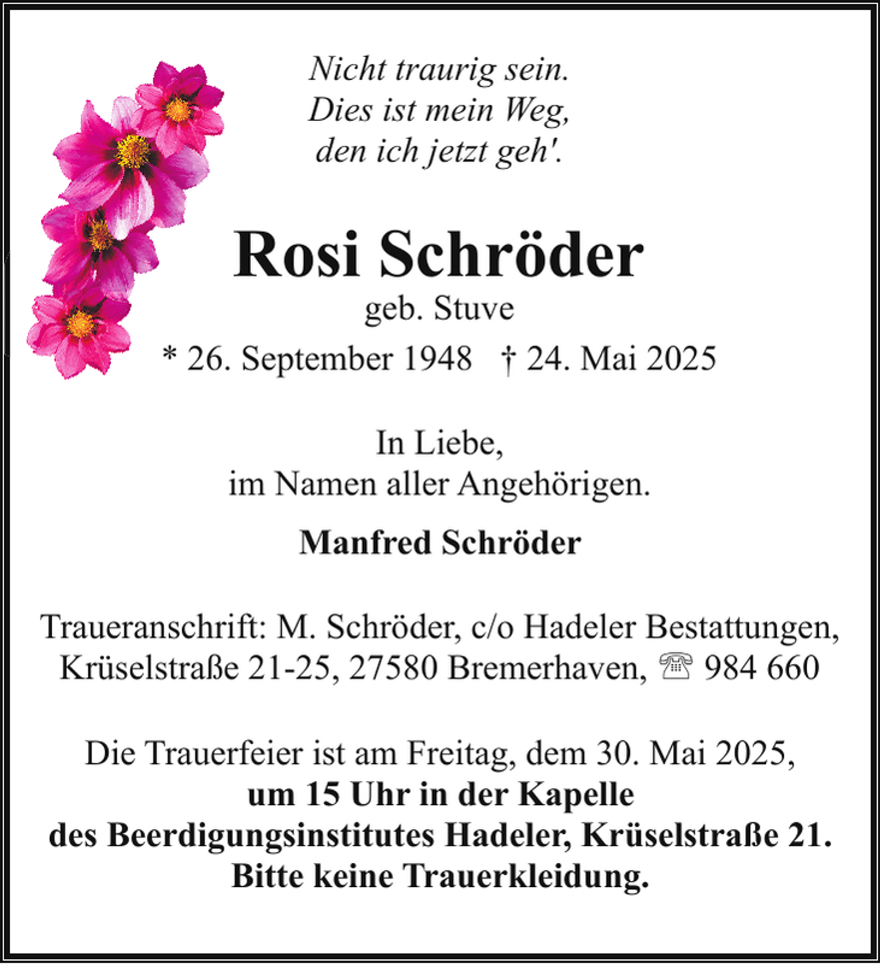 <p>Nicht traurig sein.<br />Dies ist mein Weg,<br />den ich jetzt geh'.</p><p>Rosi Schröder</p><p>geb. Stuve<br />* 26. September 1948 † 24. Mai 2025<br />In Liebe,<br />im Namen aller Angehörigen.<br />Manfred Schröder<br />Traueranschrift: M. Schröder, c/o Hadeler Bestattungen,<br />Krüselstraße 21-25, 27580 Bremerhaven, ' 984 660<br />Die Trauerfeier ist am Freitag, dem 30. Mai 2025,<br />um 15 Uhr in der Kapelle<br />des Beerdigungsinstitutes Hadeler, Krüselstraße 21.<br />Bitte keine Trauerkleidung.</p>