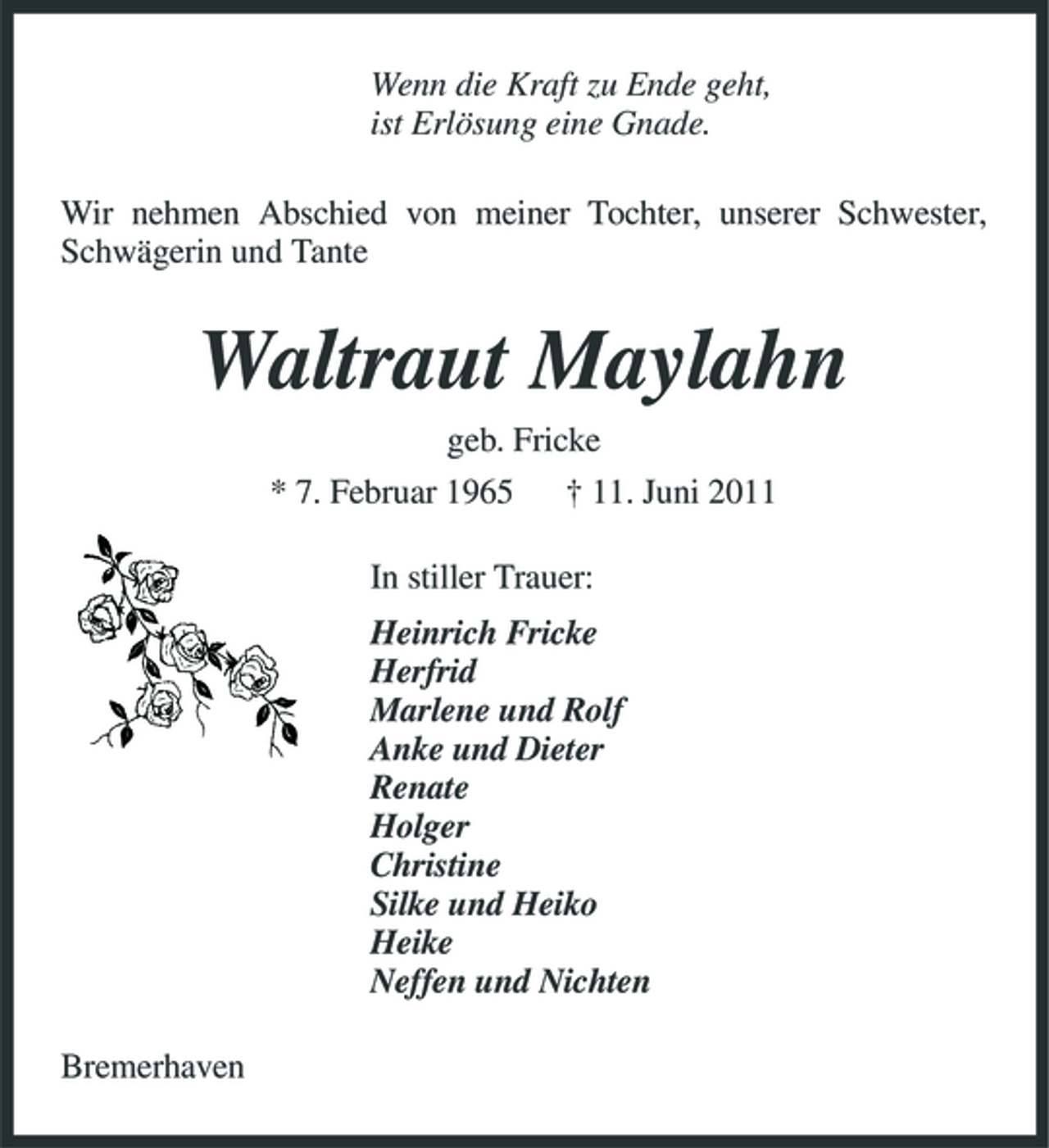 <p>Wenn die Kraft zu Ende geht, ist Erlösung eine Gnade. Wir nehmen Abschied von meiner Tochter, unserer Schwester, Schwägerin und Tante</p><p>Waltraut Maylahn<br />geb. Fricke * 7. Februar 1965 † 11. Juni 2011 In stiller Trauer: Heinrich Fricke Herfrid Marlene und Rolf Anke und Dieter Renate Holger Christine Silke und Heiko Heike Neffen und Nichten Bremerhaven</p>