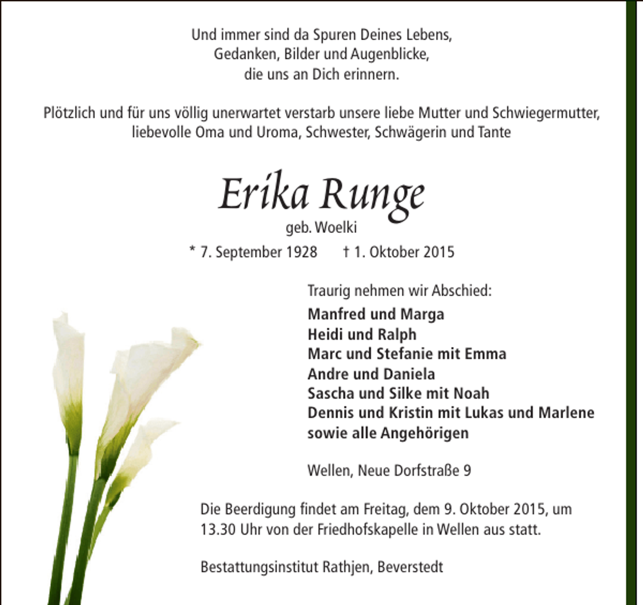 <p>Und immer sind da Spuren Deines Lebens,<br />Gedanken, Bilder und Augenblicke,<br />die uns an Dich erinnern.<br />Plötzlich und für uns völlig unerwartet verstarb unsere liebe Mutter und Schwiegermutter,<br />liebevolle Oma und Uroma, Schwester, Schwägerin und Tante</p><p>Erika Runge</p><p>geb. Woelki<br />* 7. September 1928 † 1. Oktober 2015<br />Traurig nehmen wir Abschied:<br />Manfred und Marga<br />Heidi und Ralph<br />Marc und Stefanie mit Emma<br />Andre und Daniela<br />Sascha und Silke mit Noah<br />Dennis und Kristin mit Lukas und Marlene<br />sowie alle Angehörigen<br />Wellen, Neue Dorfstraße 9<br />Die Beerdigung findet am Freitag, dem 9. Oktober 2015, um<br />13.30 Uhr von der Friedhofskapelle in Wellen aus statt.<br />Bestattungsinstitut Rathjen, Beverstedt</p>