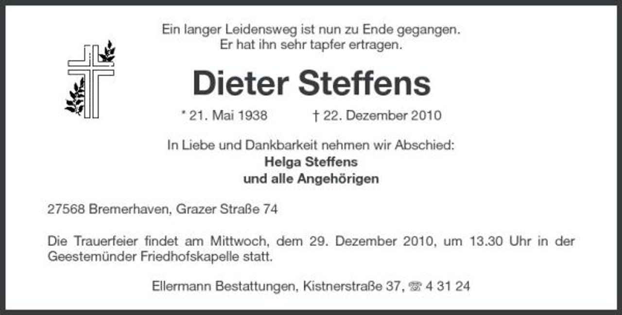 <p>Ein langer Leidensweg ist nun zu Ende gegangen. Er hat ihn sehr tapfer ertragen.</p><p>Dieter Steffens<br />* 21. Mai 1938 † 22. Dezember 2010 In Liebe und Dankbarkeit nehmen wir Abschied: Helga Steffens und alle Angehörigen 27568 Bremerhaven, Grazer Straße 74 Die Trauerfeier findet am Mittwoch, dem 29. Dezember 2010, um 13.30 Uhr in der Geestemünder Friedhofskapelle statt. Ellermann Bestattungen, Kistnerstraße 37, 4 31 24</p>